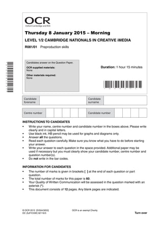 Thursday 8 January 2015 – Morning
LEVEL 1/2 CAMBRIDGE NATIONALS IN CREATIVE iMEDIA
R081/01 Preproduction skills
INSTRUCTIONS TO CANDIDATES
• Write your name, centre number and candidate number in the boxes above. Please write
clearly and in capital letters.
• Use black ink. HB pencil may be used for graphs and diagrams only.
• Answer all the questions.
• Read each question carefully. Make sure you know what you have to do before starting
your answer.
• Write your answer to each question in the space provided. Additional paper may be
used if necessary but you must clearly show your candidate number, centre number and
question number(s).
• Do not write in the bar codes.
INFORMATION FOR CANDIDATES
• The number of marks is given in brackets [ ] at the end of each question or part
question.
• The total number of marks for this paper is 60.
• Your Quality of Written Communication will be assessed in the question marked with an
asterisk (*).
• This document consists of 12 pages. Any blank pages are indicated.
* R 0 8 1 0 1 *
OCR is an exempt Charity
Turn over
© OCR 2015 [D/504/3053]
DC (SJF/CGW) 92116/3
Candidates answer on the Question Paper.
OCR supplied materials:
None
Other materials required:
None
*2709041037*
Duration: 1 hour 15 minutes
Oxford Cambridge and RSA
 