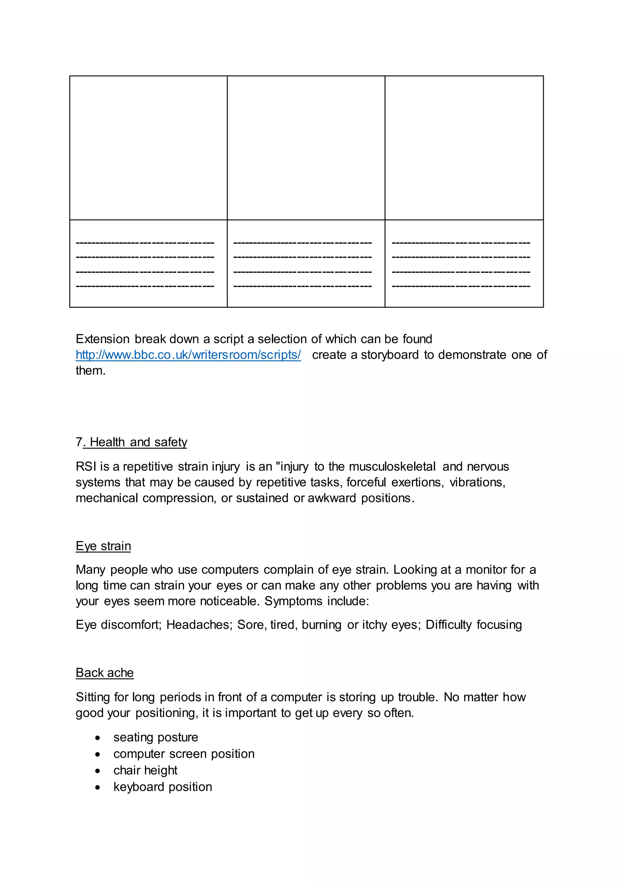 ----------------------------------
----------------------------------
----------------------------------
----------------------------------
----------------------------------
----------------------------------
----------------------------------
----------------------------------
----------------------------------
----------------------------------
----------------------------------
----------------------------------
Extension break down a script a selection of which can be found
http://www.bbc.co.uk/writersroom/scripts/ create a storyboard to demonstrate one of
them.
7. Health and safety
RSI is a repetitive strain injury is an "injury to the musculoskeletal and nervous
systems that may be caused by repetitive tasks, forceful exertions, vibrations,
mechanical compression, or sustained or awkward positions.
Eye strain
Many people who use computers complain of eye strain. Looking at a monitor for a
long time can strain your eyes or can make any other problems you are having with
your eyes seem more noticeable. Symptoms include:
Eye discomfort; Headaches; Sore, tired, burning or itchy eyes; Difficulty focusing
Back ache
Sitting for long periods in front of a computer is storing up trouble. No matter how
good your positioning, it is important to get up every so often.
 seating posture
 computer screen position
 chair height
 keyboard position
 