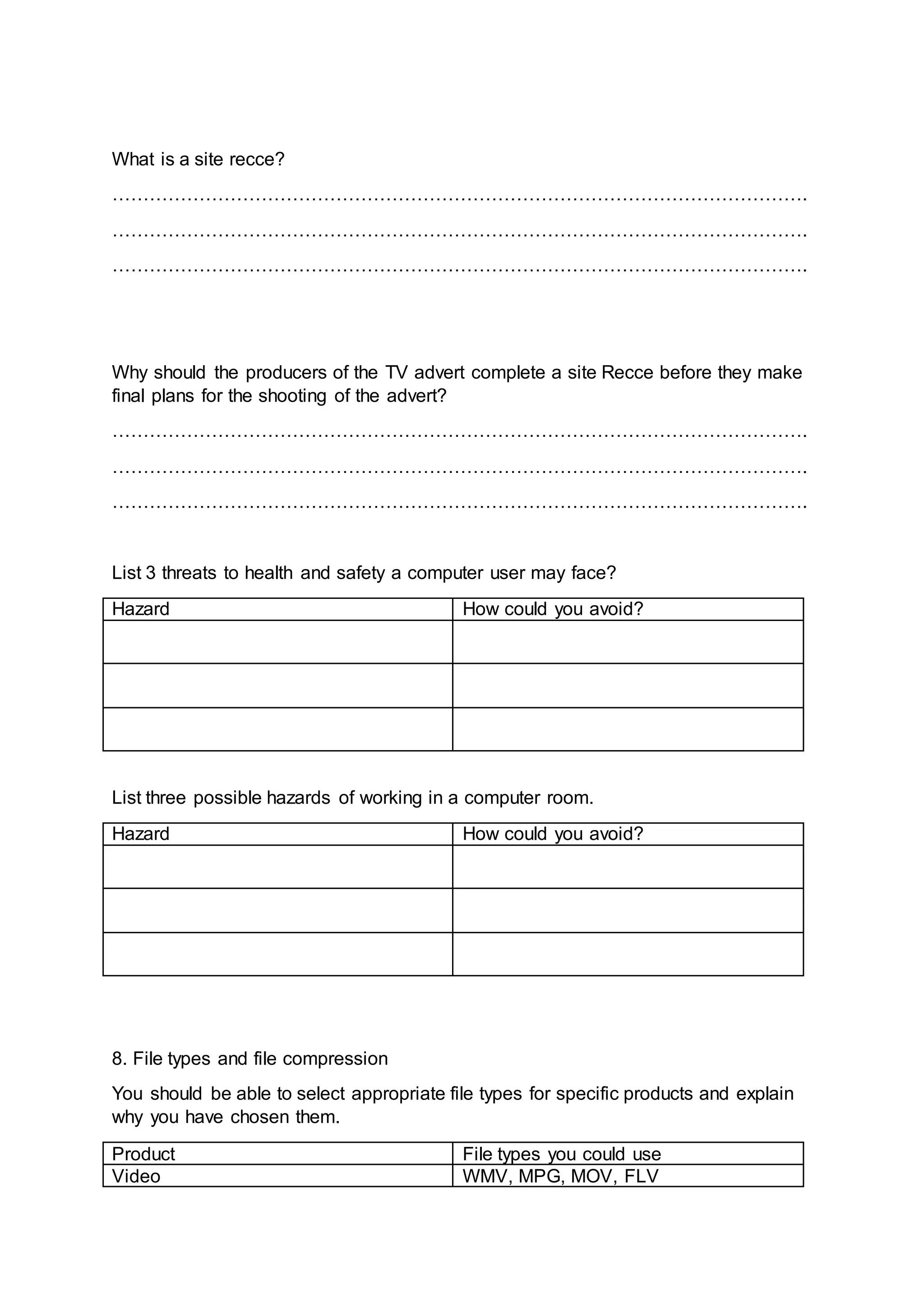 What is a site recce?
………………………………………………………………………………………………….
………………………………………………………………………………………………….
………………………………………………………………………………………………….
Why should the producers of the TV advert complete a site Recce before they make
final plans for the shooting of the advert?
………………………………………………………………………………………………….
………………………………………………………………………………………………….
………………………………………………………………………………………………….
List 3 threats to health and safety a computer user may face?
Hazard How could you avoid?
List three possible hazards of working in a computer room.
Hazard How could you avoid?
8. File types and file compression
You should be able to select appropriate file types for specific products and explain
why you have chosen them.
Product File types you could use
Video WMV, MPG, MOV, FLV
 