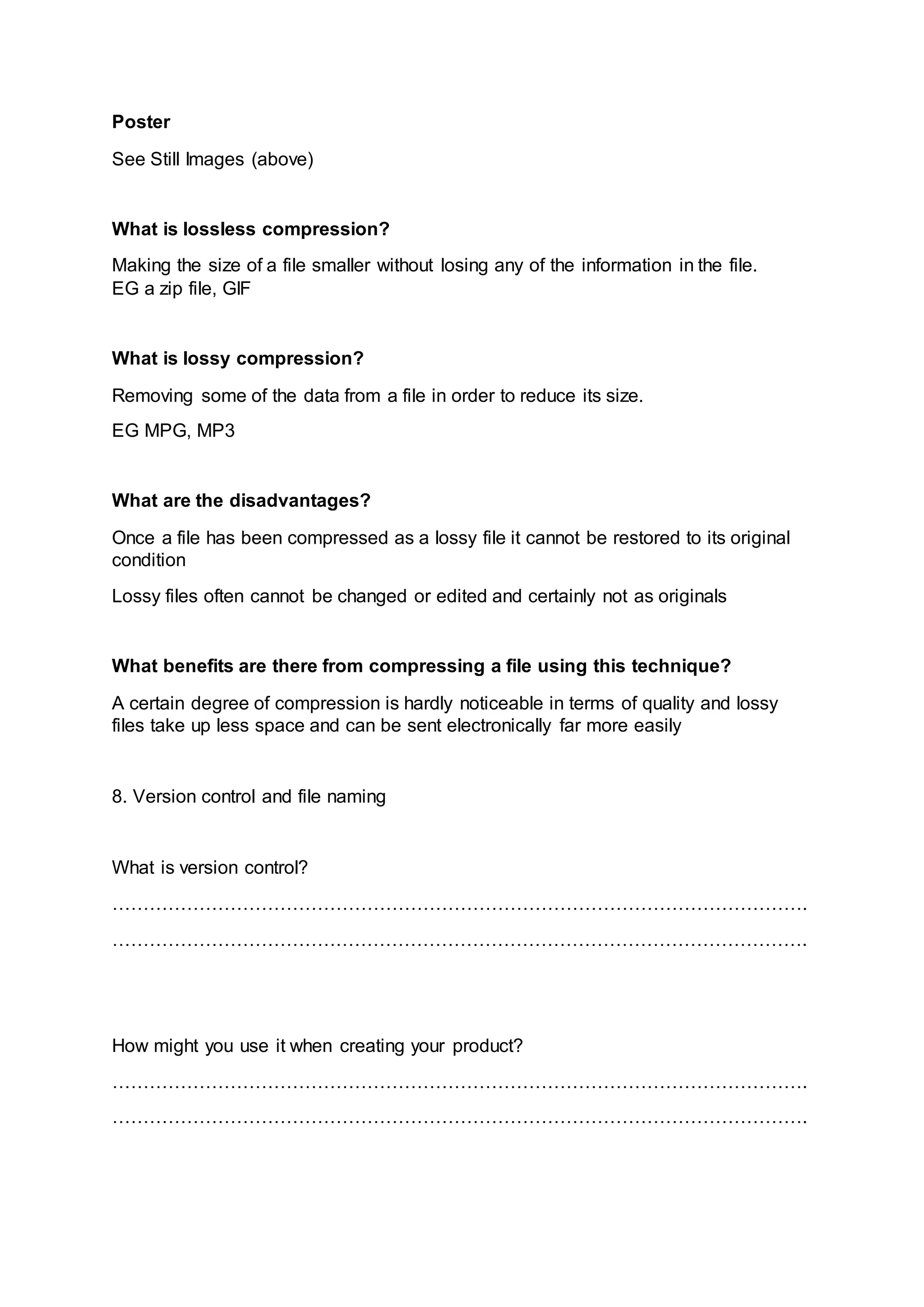 Poster
See Still Images (above)
What is lossless compression?
Making the size of a file smaller without losing any of the information in the file.
EG a zip file, GIF
What is lossy compression?
Removing some of the data from a file in order to reduce its size.
EG MPG, MP3
What are the disadvantages?
Once a file has been compressed as a lossy file it cannot be restored to its original
condition
Lossy files often cannot be changed or edited and certainly not as originals
What benefits are there from compressing a file using this technique?
A certain degree of compression is hardly noticeable in terms of quality and lossy
files take up less space and can be sent electronically far more easily
8. Version control and file naming
What is version control?
………………………………………………………………………………………………….
………………………………………………………………………………………………….
How might you use it when creating your product?
………………………………………………………………………………………………….
………………………………………………………………………………………………….
 