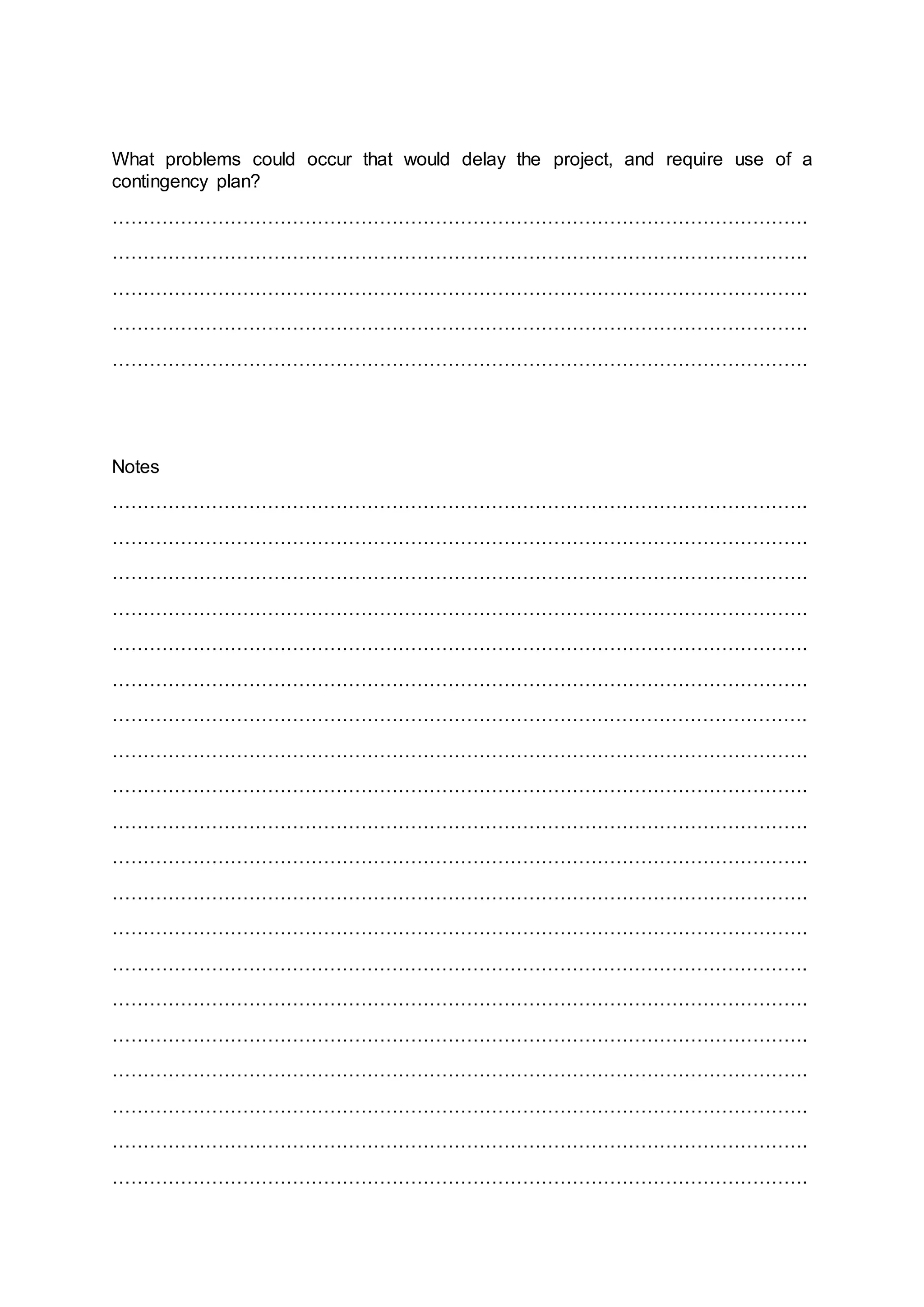 What problems could occur that would delay the project, and require use of a
contingency plan?
………………………………………………………………………………………………….
………………………………………………………………………………………………….
………………………………………………………………………………………………….
………………………………………………………………………………………………….
………………………………………………………………………………………………….
Notes
………………………………………………………………………………………………….
………………………………………………………………………………………………….
………………………………………………………………………………………………….
………………………………………………………………………………………………….
………………………………………………………………………………………………….
………………………………………………………………………………………………….
………………………………………………………………………………………………….
………………………………………………………………………………………………….
………………………………………………………………………………………………….
………………………………………………………………………………………………….
………………………………………………………………………………………………….
………………………………………………………………………………………………….
………………………………………………………………………………………………….
………………………………………………………………………………………………….
………………………………………………………………………………………………….
………………………………………………………………………………………………….
………………………………………………………………………………………………….
………………………………………………………………………………………………….
………………………………………………………………………………………………….
………………………………………………………………………………………………….
 