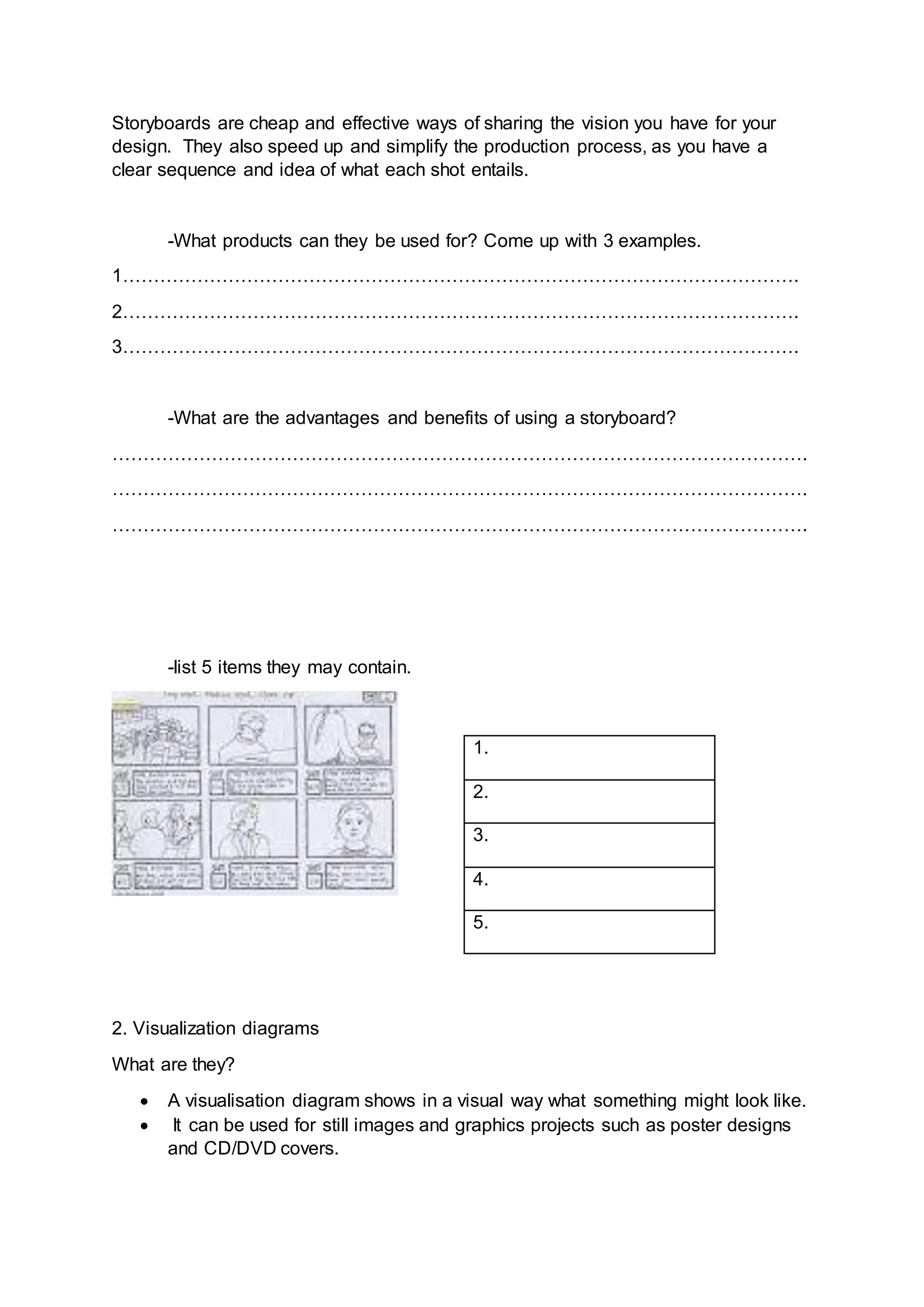Storyboards are cheap and effective ways of sharing the vision you have for your
design. They also speed up and simplify the production process, as you have a
clear sequence and idea of what each shot entails.
-What products can they be used for? Come up with 3 examples.
1……………………………………………………………………………………………….
2……………………………………………………………………………………………….
3……………………………………………………………………………………………….
-What are the advantages and benefits of using a storyboard?
………………………………………………………………………………………………….
………………………………………………………………………………………………….
………………………………………………………………………………………………….
-list 5 items they may contain.
2. Visualization diagrams
What are they?
 A visualisation diagram shows in a visual way what something might look like.
 It can be used for still images and graphics projects such as poster designs
and CD/DVD covers.
1.
2.
3.
4.
5.
 