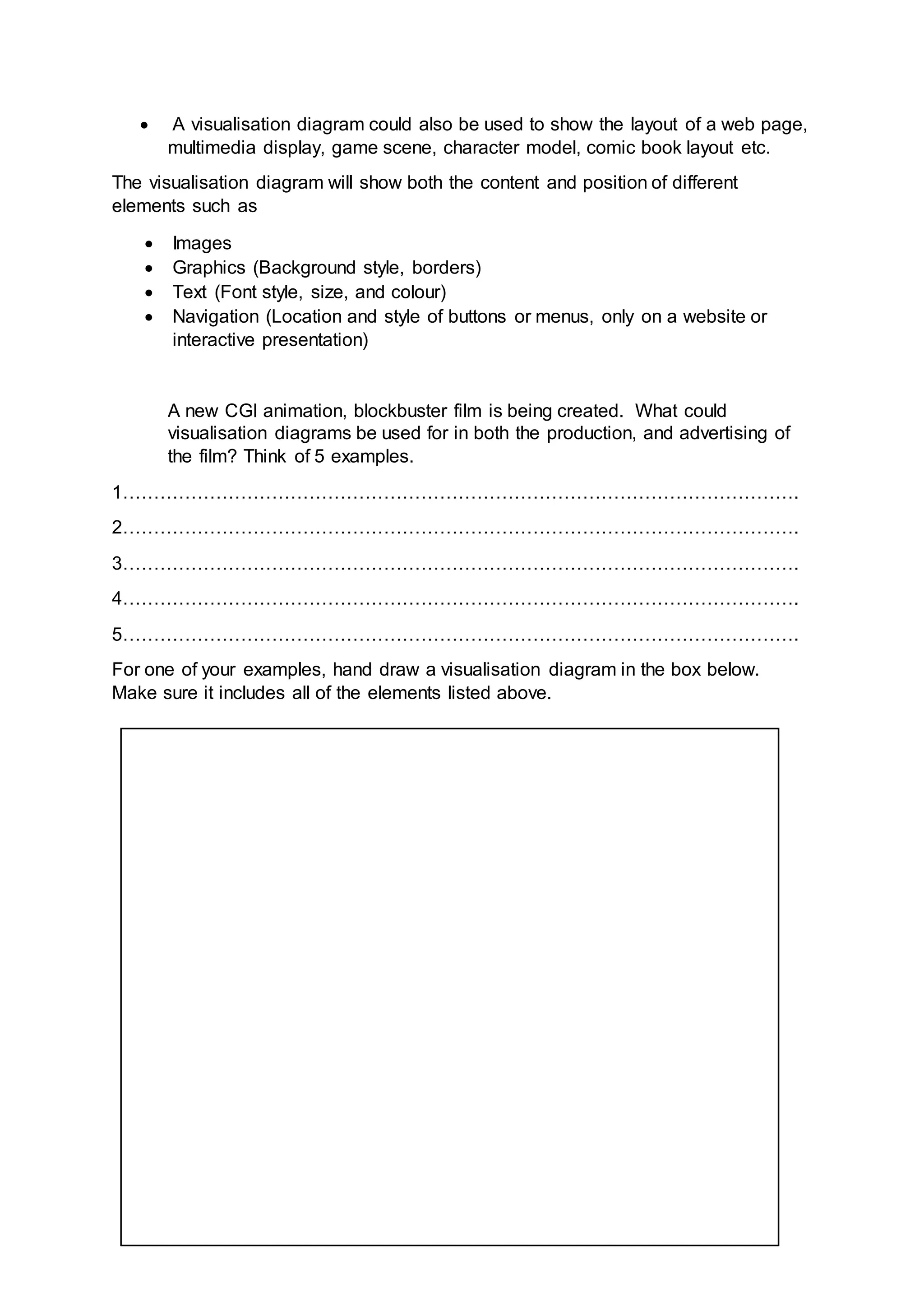  A visualisation diagram could also be used to show the layout of a web page,
multimedia display, game scene, character model, comic book layout etc.
The visualisation diagram will show both the content and position of different
elements such as
 Images
 Graphics (Background style, borders)
 Text (Font style, size, and colour)
 Navigation (Location and style of buttons or menus, only on a website or
interactive presentation)
A new CGI animation, blockbuster film is being created. What could
visualisation diagrams be used for in both the production, and advertising of
the film? Think of 5 examples.
1……………………………………………………………………………………………….
2……………………………………………………………………………………………….
3……………………………………………………………………………………………….
4……………………………………………………………………………………………….
5……………………………………………………………………………………………….
For one of your examples, hand draw a visualisation diagram in the box below.
Make sure it includes all of the elements listed above.
 