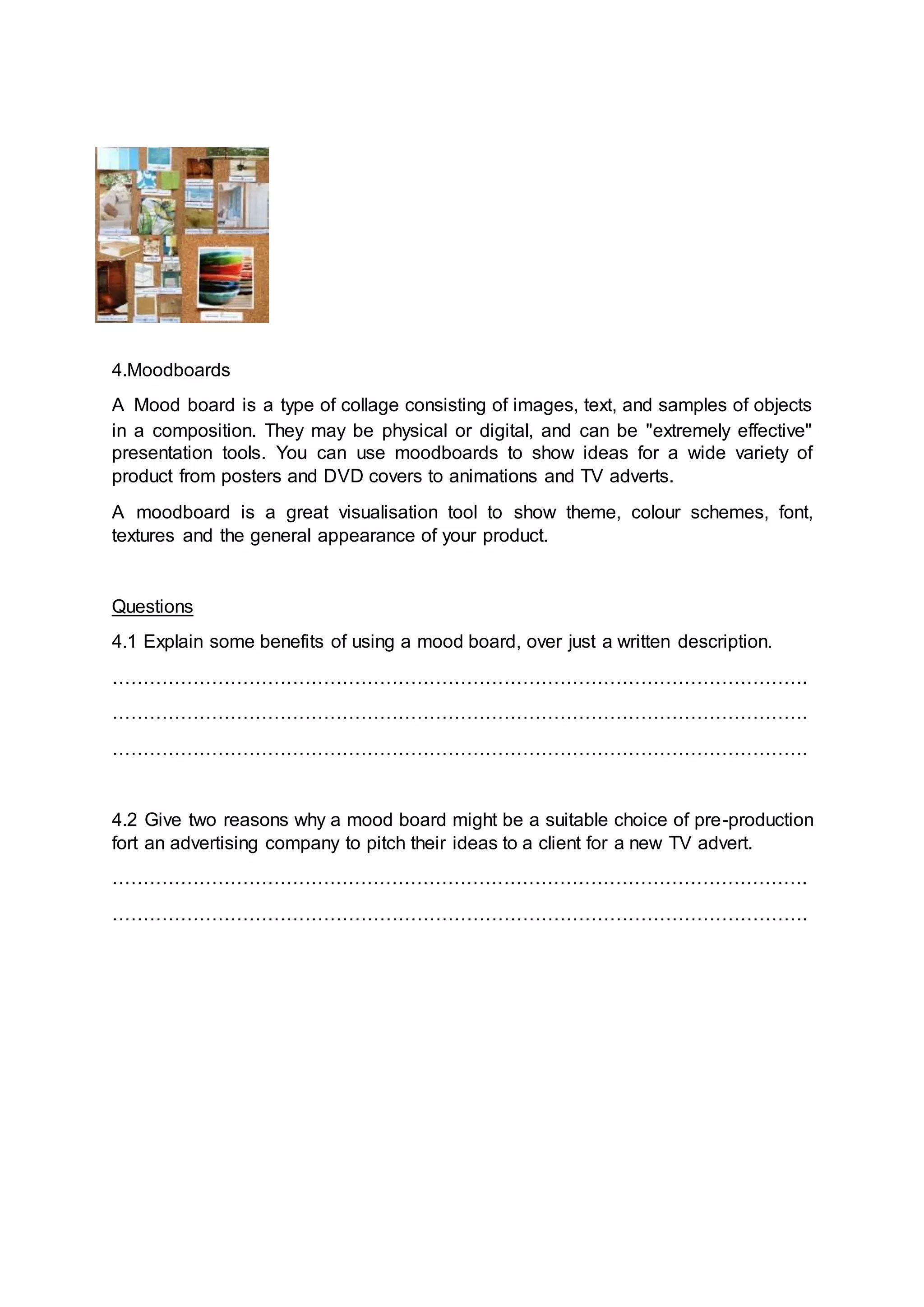 4.Moodboards
A Mood board is a type of collage consisting of images, text, and samples of objects
in a composition. They may be physical or digital, and can be "extremely effective"
presentation tools. You can use moodboards to show ideas for a wide variety of
product from posters and DVD covers to animations and TV adverts.
A moodboard is a great visualisation tool to show theme, colour schemes, font,
textures and the general appearance of your product.
Questions
4.1 Explain some benefits of using a mood board, over just a written description.
………………………………………………………………………………………………….
………………………………………………………………………………………………….
………………………………………………………………………………………………….
4.2 Give two reasons why a mood board might be a suitable choice of pre-production
fort an advertising company to pitch their ideas to a client for a new TV advert.
………………………………………………………………………………………………….
………………………………………………………………………………………………….
 