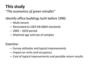This study
”The economics of green retrofits”
Identify office buildings built before 1990:
   –   Multi-tenant
   –   Renovated to LEED EB:O&M standards
   –   2005 – 2010 period
   –   Matched age and size of samples


Examine:
   – Survey attitudes and typical improvements
   – Impact on rents and occupancy
   – Cost of typical improvements and possible return results
 