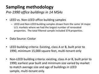 Sampling methodology
Pre-1990 office buildings in 14 MSAs
• LEED vs. Non-LEED office building samples
    – LEED and Non-LEED building samples drawn from the same 14 major
      U.S. markets where we had the largest number of renovated
      properties. The total filtered sample included 374 properties.

• Data Source: Costar

• LEED building criteria: Existing, class A or B, built prior to
  1990, minimum 15,000 square feet, multi-tenant only

• Non-LEED building criteria: existing, class A or B, built prior to
  1990; earliest year built and minimum size varied by market
  to match average size and age of buildings in LEED
  sample, multi-tenant only.
 