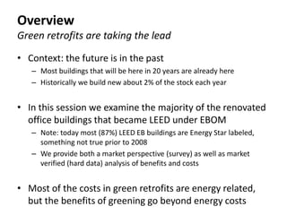 Overview
Green retrofits are taking the lead

• Context: the future is in the past
   – Most buildings that will be here in 20 years are already here
   – Historically we build new about 2% of the stock each year


• In this session we examine the majority of the renovated
  office buildings that became LEED under EBOM
   – Note: today most (87%) LEED EB buildings are Energy Star labeled,
     something not true prior to 2008
   – We provide both a market perspective (survey) as well as market
     verified (hard data) analysis of benefits and costs


• Most of the costs in green retrofits are energy related,
  but the benefits of greening go beyond energy costs
 