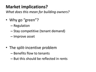 Market implications?
What does this mean for building owners?

• Why go “green”?
   – Regulation
   – Stay competitive (tenant demand)
   – Improve asset


• The split-incentive problem
   – Benefits flow to tenants
   – But this should be reflected in rents
 