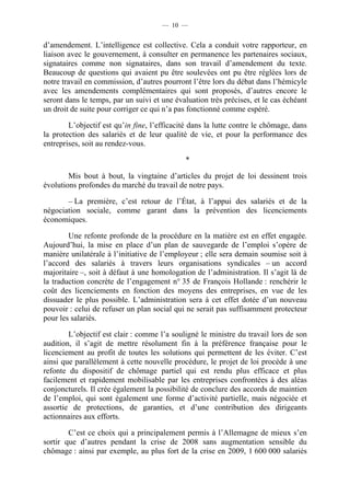 — 10 —


d’amendement. L’intelligence est collective. Cela a conduit votre rapporteur, en
liaison avec le gouvernement, à consulter en permanence les partenaires sociaux,
signataires comme non signataires, dans son travail d’amendement du texte.
Beaucoup de questions qui avaient pu être soulevées ont pu être réglées lors de
notre travail en commission, d’autres pourront l’être lors du débat dans l’hémicyle
avec les amendements complémentaires qui sont proposés, d’autres encore le
seront dans le temps, par un suivi et une évaluation très précises, et le cas échéant
un droit de suite pour corriger ce qui n’a pas fonctionné comme espéré.

        L’objectif est qu’in fine, l’efficacité dans la lutte contre le chômage, dans
la protection des salariés et de leur qualité de vie, et pour la performance des
entreprises, soit au rendez-vous.

                                             *

        Mis bout à bout, la vingtaine d’articles du projet de loi dessinent trois
évolutions profondes du marché du travail de notre pays.

       – La première, c’est retour de l’État, à l’appui des salariés et de la
négociation sociale, comme garant dans la prévention des licenciements
économiques.

        Une refonte profonde de la procédure en la matière est en effet engagée.
Aujourd’hui, la mise en place d’un plan de sauvegarde de l’emploi s’opère de
manière unilatérale à l’initiative de l’employeur ; elle sera demain soumise soit à
l’accord des salariés à travers leurs organisations syndicales – un accord
majoritaire –, soit à défaut à une homologation de l’administration. Il s’agit là de
la traduction concrète de l’engagement n° 35 de François Hollande : renchérir le
coût des licenciements en fonction des moyens des entreprises, en vue de les
dissuader le plus possible. L’administration sera à cet effet dotée d’un nouveau
pouvoir : celui de refuser un plan social qui ne serait pas suffisamment protecteur
pour les salariés.

        L’objectif est clair : comme l’a souligné le ministre du travail lors de son
audition, il s’agit de mettre résolument fin à la préférence française pour le
licenciement au profit de toutes les solutions qui permettent de les éviter. C’est
ainsi que parallèlement à cette nouvelle procédure, le projet de loi procède à une
refonte du dispositif de chômage partiel qui est rendu plus efficace et plus
facilement et rapidement mobilisable par les entreprises confrontées à des aléas
conjoncturels. Il crée également la possibilité de conclure des accords de maintien
de l’emploi, qui sont également une forme d’activité partielle, mais négociée et
assortie de protections, de garanties, et d’une contribution des dirigeants
actionnaires aux efforts.

        C’est ce choix qui a principalement permis à l’Allemagne de mieux s’en
sortir que d’autres pendant la crise de 2008 sans augmentation sensible du
chômage : ainsi par exemple, au plus fort de la crise en 2009, 1 600 000 salariés
 