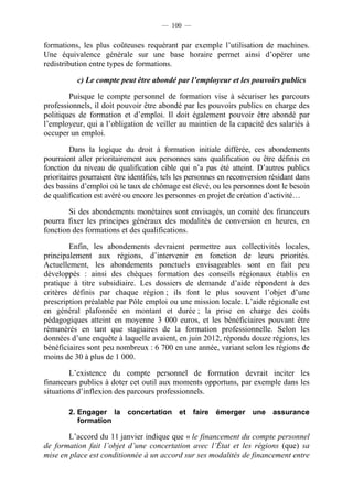 — 100 —


formations, les plus coûteuses requérant par exemple l’utilisation de machines.
Une équivalence générale sur une base horaire permet ainsi d’opérer une
redistribution entre types de formations.

           c) Le compte peut être abondé par l’employeur et les pouvoirs publics

        Puisque le compte personnel de formation vise à sécuriser les parcours
professionnels, il doit pouvoir être abondé par les pouvoirs publics en charge des
politiques de formation et d’emploi. Il doit également pouvoir être abondé par
l’employeur, qui a l’obligation de veiller au maintien de la capacité des salariés à
occuper un emploi.

         Dans la logique du droit à formation initiale différée, ces abondements
pourraient aller prioritairement aux personnes sans qualification ou être définis en
fonction du niveau de qualification cible qui n’a pas été atteint. D’autres publics
prioritaires pourraient être identifiés, tels les personnes en reconversion résidant dans
des bassins d’emploi où le taux de chômage est élevé, ou les personnes dont le besoin
de qualification est avéré ou encore les personnes en projet de création d’activité…

        Si des abondements monétaires sont envisagés, un comité des financeurs
pourra fixer les principes généraux des modalités de conversion en heures, en
fonction des formations et des qualifications.

        Enfin, les abondements devraient permettre aux collectivités locales,
principalement aux régions, d’intervenir en fonction de leurs priorités.
Actuellement, les abondements ponctuels envisageables sont en fait peu
développés : ainsi des chèques formation des conseils régionaux établis en
pratique à titre subsidiaire. Les dossiers de demande d’aide répondent à des
critères définis par chaque région ; ils font le plus souvent l’objet d’une
prescription préalable par Pôle emploi ou une mission locale. L’aide régionale est
en général plafonnée en montant et durée ; la prise en charge des coûts
pédagogiques atteint en moyenne 3 000 euros, et les bénéficiaires pouvant être
rémunérés en tant que stagiaires de la formation professionnelle. Selon les
données d’une enquête à laquelle avaient, en juin 2012, répondu douze régions, les
bénéficiaires sont peu nombreux : 6 700 en une année, variant selon les régions de
moins de 30 à plus de 1 000.

        L’existence du compte personnel de formation devrait inciter les
financeurs publics à doter cet outil aux moments opportuns, par exemple dans les
situations d’inflexion des parcours professionnels.

        2. Engager la concertation et faire émerger une assurance
           formation

       L’accord du 11 janvier indique que « le financement du compte personnel
de formation fait l’objet d’une concertation avec l’État et les régions (que) sa
mise en place est conditionnée à un accord sur ses modalités de financement entre
 