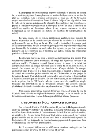 — 102 —


         L’émergence de cette assurance interprofessionnelle n’entraîne en aucune
façon un désengagement des employeurs : ni au titre du financement, ni au titre du
plan de formation. Les « grandes orientations à trois ans de la formation
professionnelle dans l’entreprise » feront d’ailleurs l’objet d’une négociation dans
le cadre de la gestion prévisionnelle négociée des emplois et des compétences,
prévue à l’article 9 du projet de loi. Rendre plus effectif un droit d’initiative du
salarié en matière de formation, adapté à ses besoins, n’exonère en rien
l’employeur de ses obligations en matière de maintien de l’employabilité du
salarié.

         La tenue unique de ce compte représentera également une garantie de
bonne information et de connaissance par chacun de ses droits à la formation
professionnelle tout au long de la vie. Universel et individuel, le compte peut
difficilement être tenu par des institutions publiques dont le périmètre ne recouvre
pas l’ensemble du territoire national, telles les régions, ou par des organismes
paritaires qui ne concernent pas l’ensemble des actifs, comme les organismes
paritaires collecteurs agréés.

        La structure chargée de tenir le compte doit être rompue à la gestion d’un
volume considérable de droits individuels, à l’image de l’Agence de services et de
paiement (ASP). L’opérateur central devrait assurer la tenue et le suivi des
comptes individuels de chaque personne, donc à terme de 28 millions d’actifs. Il
devrait être mesure de gérer les abondements. Chaque titulaire du compte
disposerait, seul, d’un accès à la base de données mais il pourrait le partager avec
le conseil en évolution professionnelle lors de l’élaboration de son projet de
formation. Le coût d’un tel dispositif variera selon son périmètre et les modalités
d’accès aux données par les titulaires. En tout état de cause, un rassemblement des
droits acquis au titre du DIF dans le cadre du compte est rendu possible par simple
transferts des informations de la déclaration annuelle des données sociales
(DADS) qui deviendra la déclaration sociale nominative (DSN) à partir de 2016.

       Une autorité prescriptrice pourrait définir des règles, à l’image du rôle de
l’Unédic dans le cadre du régime d’assurance chômage. Mais les crédits de la
formation continueront de relever de la responsabilité de chaque financeur.

          II.- LE CONSEIL EN ÉVOLUTION PROFESSIONNELLE

         Sur la base de l’article 16 de l’accord du 11 janvier, le II du présent article
insère au chapitre IV du titre Ier du livre III de la sixième partie du code du travail,
relatif au droit à l’information, à l’orientation et à la qualification professionnelles,
un article L. 6314-3 qui ouvre droit, pour tout salarié, à un conseil en évolution
professionnelle, mis en œuvre au niveau local dans le cadre du service public de
l’orientation. Il vise à répondre au besoin d’accompagnement des personnes dans
l’élaboration de leur parcours professionnel.

        Le II retranscrit fidèlement les différentes missions envisagées par les
partenaires sociaux à l’article 16 de l’accord du 11 janvier.
 