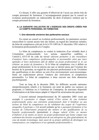 — 103 —


        Ce faisant, il offre une garantie d’effectivité de l’accès aux droits tirés du
compte personnel de formation. L’accompagnement proposé par le conseil en
évolution professionnelle est indissociable du droit d’initiative renforcé par le
compte personnel de formation.

     A. LA GARANTIE COLLECTIVE DE L’EXERCICE DES DROITS CRÉÉS PAR
        LE COMPTE PERSONNEL DE FORMATION

        1. Une demande ancienne des partenaires sociaux

        En créant un conseil en évolution professionnelle, les partenaires sociaux
renouvellent le constat ancien tirés des limites, au regard des intentions initiales,
du bilan de compétences créé par la loi n°91-1405 du 31 décembre 1991 relative à
la formation professionnelle et à l’emploi.

         Le bilan de compétences se voulait la traduction d’un véritable droit à
l’orientation professionnelle. Les actions aujourd’hui codifiées à
l’article L. 6313-10 du code du travail «doivent permettre à des travailleurs
d’analyser leurs compétences professionnelles et personnelles ainsi que leurs
aptitudes et leurs motivations afin de définir un projet professionnel et, le cas
échéant, un projet de formation ». Si le bilan de compétence vise à définir un
projet professionnel, la loi ne précise pas que ce dernier passe par l’examen des
besoins de la personne, au regard de son parcours professionnel et de l’évolution
des qualifications et des métiers au sein d’un environnement socio-économique.
Seule est explicitement prévue l’analyse des motivations et compétences
personnelles. Le bilan de compétence a donc souvent une forte dimension
psychologisante.

        Tout au long de la décennie 2000, les différents accords nationaux
interprofessionnels relatifs à la formation ont tenté de pallier ces carences en
proposant, à l’intérieur ou à l’extérieur de l’entreprise, de nouveaux dispositifs
d’information et de bilan mieux adapté à l’objectif de sécurisation des parcours.

        L’accord national interprofessionnel du 20 septembre 2003 visait par
exemple à « permettre à chaque salarié d’être acteur de son évolution
professionnelle grâce aux entretiens professionnels dont il bénéficie ou aux
actions de bilan de compétences ou de validation des acquis de l’expérience
auxquelles il participe ». Cet accord souhaite qu’un « passeport formation et les
travaux de l’observatoire prospectif des métiers et des qualifications de sa
branche professionnelle (permettent) à chaque salarié d’être en mesure
d’élaborer et de mettre en œuvre un projet professionnel qui tienne compte non
seulement des besoins en qualification de son entreprise ou, plus généralement, de
ceux du monde économique, mais aussi de sa propre ambition de développer ses
connaissances, ses compétences et ses aptitudes professionnelles ».
 