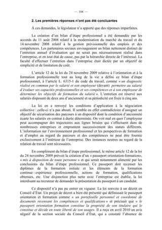 — 104 —


        2. Les premières réponses n’ont pas été concluantes

        À ces demandes, le législateur n’a apporté que des réponses imparfaites.

         La création d’un bilan d’étape professionnel a été demandée par les
accords du 11 août 2008 relatif à la modernisation du marché du travail et du
14 novembre 2008 relatif à la gestion prévisionnelle des emplois et des
compétences. Les partenaires sociaux envisageaient un bilan nettement distinct de
l’entretien annuel d’évaluation qui ne serait pas nécessairement réalisé dans
l’entreprise, et en tout état de cause, pas par la hiérarchie directe de l’intéressé. La
faculté d’effectuer l’entretien dans l’entreprise était dictée par un objectif de
simplicité et de limitation du coût.

         L’article 12 de la loi du 24 novembre 2009 relative à l’orientation et à la
formation professionnelle tout au long de la vie a défini ce bilan d’étape
professionnel, à l’article L. 6315-1 du code du travail, comme « un diagnostic
réalisé en commun par le salarié et son employeur (devant) permettre au salarié
d’évaluer ses capacités professionnelles et ses compétences et à son employeur de
déterminer les objectifs de formation du salarié ». L’entretien est réservé aux
salariés disposant de deux ans d’ancienneté et sa périodicité est fixée à cinq ans.

        La loi en a renvoyé les conditions d’application à la négociation
collective : celle-ci n’a pas abouti. Il semble en effet contradictoire d’assigner un
objectif de sécurisation des parcours à un dispositif dont la condition d’ancienneté
écarte les salariés en contrat à durée déterminée. On voit mal en quoi l’employeur
peut accompagner des trajectoires aux lignes brisées qui s’effectuent dans de
nombreuses entreprises et empruntent successivement des statuts différents.
L’information sur l’environnement professionnel et les perspectives de formation
et d’emploi au regard du parcours et des compétences ne peut être fournie
exclusivement à l’intérieur de l’entreprise. Des instances neutres au regard de la
relation de travail sont nécessaires.

        En complément du bilan d’étape professionnel, le même article 12 de la loi
du 24 novembre 2009 prévoit la création d’un « passeport orientation-formation»,
« mis à disposition de toute personne » et qui serait notamment alimenté par les
conclusions du bilan d’étape professionnel. Ce passeport doit recenser les
diplômes de la formation initiale et les éléments de la formation
continue : expérience professionnelle, actions de formation, qualifications
obtenues, etc. Une disjonction plus nette avec l’entreprise est établie, la loi
interdisant au recruteur de demander la présentation du passeport à un candidat.

        Ce dispositif n’a pas pu entrer en vigueur. La loi renvoie à un décret en
Conseil d’État. Un projet de décret a bien été présenté qui définissait le passeport
orientation et formation comme « un portefeuille personnel et coordonné de
documents recensant les compétences et qualifications » et précisait que « le
passeport orientation formation constitue la propriété de son titulaire qui le
constitue et décide en toute liberté de son usage». Il a reçu en avril 2010 un avis
négatif de la section sociale du Conseil d’État, qui a constaté l’absence de
 