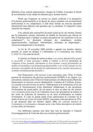 — 105 —


définition d’une autorité administrative chargée de l’établir, d’encadrer la liberté
de son utilisation ou de valider les éléments qui y seraient inscrits.

        Plutôt que d’apporter un service au salarié confronté à la perspective
d’évolutions professionnelle et au besoin de mieux connaître son environnement
professionnel et ses compétences, il était donc institué un nouveau document
administratif mais dépourvu des garanties qui s’y attachent. Ce dispositif a donc
constitué une impasse.

         Il ne subsiste plus aujourd’hui du projet initial qu’un site internet, financé
par les partenaires sociaux, présentant un modèle de document que chacun est
libre d’imprimer pour y indiquer sa propre perception de son expérience et de ses
compétences(1). Le document distingue des compétences sociales,
organisationnelles, techniques, informatiques, artistiques ou linguistiques…
Aucun accompagnement n’est proposé.

         La loi du 24 novembre 2009 précitée a apporté une dernière réponse
partielle en créant un délégué à l’information et à l’orientation aux articles
L. 6123-3 à -5 du code du travail.

        Ce dernier est chargé de mettre en place « un service dématérialisé gratuit
et accessible à toute personne » défini à l’article L. 6111-4 permettant de
« disposer d’une première information et d’un premier conseil personnalisé en
matière d’orientation et de formation professionnelles » et « d’être orienté vers les
structures susceptibles de lui fournir les informations et les conseils nécessaires à
sa bonne orientation professionnelle ».

         Son financement a été renvoyé à une convention entre l’État, le Fonds
paritaire de sécurisation des parcours professionnels (FPSPP) et les régions. Les
conventions conclues entre l’État et le fonds paritaire ont effectivement affecté des
financements au nouveau service dématérialisé, à hauteur de 5 millions d’euros.
Les accords couvrent la mise en œuvre, l’hébergement et la maintenance d’un site
internet, le fonctionnement d’une plateforme téléphonique et des prestations
d’information du grand public. Ils ont permis la mise en place du site internet
www.orientation-pour-tous.fr où l’utilisateur trouve des descriptions de métiers et
des outils de recherche de formation ou de lieux d’information en matière
d’orientation. Il s’agit en grande partie d’une optimisation de l’existant car le
maître d’œuvre de ce site est Centre INFFO, association créée par décret en 1976,
et qui proposait déjà sur internet, depuis 2006, un « portail national de
l’orientation et la formation » donnant accès à des fiches descriptives de métiers
et à des offres de formation.

       Ces différentes mesures sont donc bien loin de répondre à l’objectif
d’accompagnement de l’individu dans son évolution professionnelle.


(1) Le site internet http://www.passeportformation.eu/ est financé par le Fonds paritaire de sécurisation des
    parcours professionnels à la demande du Comité national paritaire pour la formation professionnelle.
 