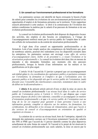 — 106 —


        3. Un conseil sur l’environnement professionnel et les formations

        Les partenaires sociaux ont identifié de façon croissante le besoin d’aide
du salarié pour connaître les évolutions de son environnement professionnel et les
opportunités d’emploi et de formations présentes sur le territoire. Votre rapporteur
souscrit pleinement à cette analyse : le droit à la connaissance de l’évolution des
métiers conditionne la maîtrise par le salarié d’un parcours de formation et de son
évolution professionnelle.

        Le conseil en évolution professionnelle doit disposer de diagnostics locaux
des activités, des emplois et des besoins en compétences, à l’image de
l’accompagnement renforcé mené par le service public de l’emploi dans le cadre
des cellules de reclassement ou du contrat de sécurisation professionnelle.

        Il s’agit donc d’un conseil en opportunités professionnelles et de
formation. Loin d’une simple analyse des compétences du bénéficiaire qui, pour
de nombreux salariés, pourrait être redondante avec les dispositifs existants dans
les entreprises, les partenaires sociaux ont envisagé « une offre de service
d’accompagnement claire, lisible et de proximité (…) visant l’évolution et la
sécurisation professionnelle ». Le conseil en évolution doit donc être en mesure de
répondre à des demandes formulées aux moments clés des parcours
professionnels, lorsque le besoin d’une information sur les métiers et les
qualifications est le plus aiguë.

         L’article 16 de l’accord du 11 janvier a proposé que cet accompagnement
soit réalisé grâce à « la coordination des opérateurs publics et paritaires existants
sur l’orientation, la formation et l’emploi » et que « l’articulation avec les
pouvoirs publics et les dispositifs tels que le service public de l’orientation, (soit)
discutée avec l’ensemble des interlocuteurs concernés, notamment dans le cadre
du débat sur la décentralisation ».

         L’alinéa 4 du présent article prévoit d’ores et déjà la mise en œuvre du
conseil en évolution professionnelle « au niveau local dans le cadre du service
public de l’orientation prévu à l’article L. 6111-3 » qui dispose que « toute
personne dispose du droit à être informée, conseillée et accompagnée en matière
d’orientation professionnelle » et que « le service public de l’orientation tout au
long de la vie est organisé pour garantir à toute personne l’accès à une
information gratuite, complète et objective sur les métiers, les formations, les
certifications, les débouchés et les niveaux de rémunération, ainsi que l’accès à
des services de conseil et d’accompagnement en orientation de qualité et
organisés en réseaux. »

        La création de ce service au niveau local, hors de l’entreprise, répond à la
demande des partenaires sociaux car il favorisera notamment l’accès des salariés
des TPE et PME que l’accord du 11 janvier identifie comme les plus dépourvus
actuellement de cette forme de conseil. Si l’accord et le projet de loi réservent le
conseil en évolution professionnelle aux seuls salariés, la mise en œuvre par le
 