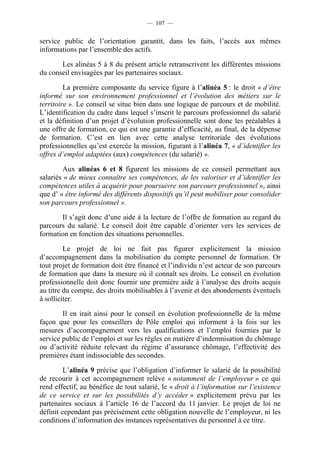 — 107 —


service public de l’orientation garantit, dans les faits, l’accès aux mêmes
informations par l’ensemble des actifs.

       Les alinéas 5 à 8 du présent article retranscrivent les différentes missions
du conseil envisagées par les partenaires sociaux.

         La première composante du service figure à l’alinéa 5 : le droit « d’être
informé sur son environnement professionnel et l’évolution des métiers sur le
territoire ». Le conseil se situe bien dans une logique de parcours et de mobilité.
L’identification du cadre dans lequel s’inscrit le parcours professionnel du salarié
et la définition d’un projet d’évolution professionnelle sont donc les préalables à
une offre de formation, ce qui est une garantie d’efficacité, au final, de la dépense
de formation. C’est en lien avec cette analyse territoriale des évolutions
professionnelles qu’est exercée la mission, figurant à l’alinéa 7, « d’identifier les
offres d’emploi adaptées (aux) compétences (du salarié) ».

        Aux alinéas 6 et 8 figurent les missions de ce conseil permettant aux
salariés « de mieux connaître ses compétences, de les valoriser et d’identifier les
compétences utiles à acquérir pour poursuivre son parcours professionnel », ainsi
que d’ « être informé des différents dispositifs qu’il peut mobiliser pour consolider
son parcours professionnel ».

       Il s’agit donc d’une aide à la lecture de l’offre de formation au regard du
parcours du salarié. Le conseil doit être capable d’orienter vers les services de
formation en fonction des situations personnelles.

         Le projet de loi ne fait pas figurer explicitement la mission
d’accompagnement dans la mobilisation du compte personnel de formation. Or
tout projet de formation doit être financé et l’individu n’est acteur de son parcours
de formation que dans la mesure où il connaît ses droits. Le conseil en évolution
professionnelle doit donc fournir une première aide à l’analyse des droits acquis
au titre du compte, des droits mobilisables à l’avenir et des abondements éventuels
à solliciter.

        Il en irait ainsi pour le conseil en évolution professionnelle de la même
façon que pour les conseillers de Pôle emploi qui informent à la fois sur les
mesures d’accompagnement vers les qualifications et l’emploi fournies par le
service public de l’emploi et sur les règles en matière d’indemnisation du chômage
ou d’activité réduite relevant du régime d’assurance chômage, l’effectivité des
premières étant indissociable des secondes.

         L’alinéa 9 précise que l’obligation d’informer le salarié de la possibilité
de recourir à cet accompagnement relève « notamment de l’employeur » ce qui
rend effectif, au bénéfice de tout salarié, le « droit à l’information sur l’existence
de ce service et sur les possibilités d’y accéder » explicitement prévu par les
partenaires sociaux à l’article 16 de l’accord du 11 janvier. Le projet de loi ne
définit cependant pas précisément cette obligation nouvelle de l’employeur, ni les
conditions d’information des instances représentatives du personnel à ce titre.
 