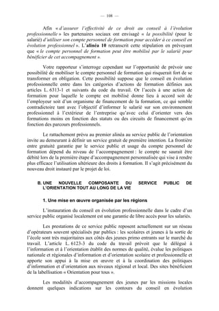 — 108 —


         Afin « d’assurer l’effectivité de ce droit au conseil à l’évolution
professionnelle » les partenaires sociaux ont envisagé « la possibilité (pour le
salarié) d’utiliser son compte personnel de formation pour accéder à ce conseil en
évolution professionnel ». L’alinéa 10 retranscrit cette stipulation en prévoyant
que « le compte personnel de formation peut être mobilisé par le salarié pour
bénéficier de cet accompagnement ».

         Votre rapporteur s’interroge cependant sur l’opportunité de prévoir une
possibilité de mobiliser le compte personnel de formation qui risquerait fort de se
transformer en obligation. Cette possibilité suppose que le conseil en évolution
professionnelle entre dans les catégories d’actions de formation définies aux
articles L. 6313-1 et suivants du code du travail. Or l’accès à une action de
formation pour laquelle le compte est mobilisé donne lieu à accord soit de
l’employeur soit d’un organisme de financement de la formation, ce qui semble
contradictoire tant avec l’objectif d’informer le salarié sur son environnement
professionnel à l’extérieur de l’entreprise qu’avec celui d’orienter vers des
formations moins en fonction des statuts ou des circuits de financement qu’en
fonction des parcours professionnels.

        Le rattachement prévu au premier alinéa au service public de l’orientation
invite au demeurant à définir un service gratuit de première intention. La frontière
entre gratuité garantie par le service public et usage du compte personnel de
formation dépend du niveau de l’accompagnement : le compte ne saurait être
débité lors de la première étape d’accompagnement personnalisée qui vise à rendre
plus efficace l’utilisation ultérieure des droits à formation. Il s’agit précisément du
nouveau droit instauré par le projet de loi.

     B. UNE    NOUVELLE   COMPOSANTE     DU               SERVICE       PUBLIC     DE
        L’ORIENTATION TOUT AU LONG DE LA VIE

        1. Une mise en œuvre organisée par les régions

        L’instauration du conseil en évolution professionnelle dans le cadre d’un
service public organisé localement est une garantie de libre accès pour les salariés.

         Les prestations de ce service public reposent actuellement sur un réseau
d’opérateurs souvent spécialisés par publics : les scolaires et jeunes à la sortie de
l’école sont très majoritaires aux côtés des jeunes primo entrants sur le marché du
travail. L’article L. 6123-3 du code du travail prévoit que le délégué à
l’information et à l’orientation établit des normes de qualité, évalue les politiques
nationale et régionales d’information et d’orientation scolaire et professionnelle et
apporte son appui à la mise en œuvre et à la coordination des politiques
d’information et d’orientation aux niveaux régional et local. Des sites bénéficient
de la labellisation « Orientation pour tous ».

       Les modalités d’accompagnement des jeunes par les missions locales
donnent quelques indications sur les contours du conseil en évolution
 