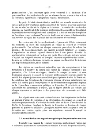 — 109 —


professionnelle. C’est seulement après avoir contribué à la définition d’un
parcours d’insertion professionnelle que les missions locales proposent des actions
de formation, figurant dans le programme régional de formation.

        Le projet de loi de décentralisation va définir une nouvelle structuration du
service public de l’orientation professionnelle et de l’emploi et devrait confirmer
le rôle de chef de file de la région en la matière. Un comité de coordination
régionale de l’emploi et de la formation professionnelle coprésidé par le préfet et
le président du conseil régional serait compétent à la fois en matière d’emploi et
de formation, ce qui renforcera l’approche fondée sur les besoins et la sécurisation
des parcours au regard de l’évolution de l’environnement professionnel.

        Les contours du rôle de coordination des régions sont à définir, notamment
les modalités de choix des intervenants en charge du conseil en évolution
professionnelle. Des cahiers des charges communs pourraient formaliser les
principes de l’accompagnement. Les régions pourront labelliser les réseaux.
L’organisation au niveau régional donnera lieu à une grande diversité de
configurations notamment au vu de ce qui existe déjà : cités des métiers, espace
d’accueil des Fongecif, maisons de l’emploi, structures expérimentales locales…
La mise en cohérence du réseau permettra de gagner en efficacité et de fusionner
des dispositifs redondants, le cas échéant.

         Les régions ne contribuent aujourd’hui que très marginalement à des
formations à l’initiative du salarié sous forme de « chèques formation » qui
pourraient, s’ils étaient développés, abonder le compte personnel et vers
l’utilisation desquels le conseil en évolution professionnelle pourrait orienter le
salarié. Les régions jouent surtout un rôle de prescription et d’achat de formation.
Le catalogue des formations du programme régional structure actuellement les
offres et il semble que le futur projet de loi de décentralisation augmentera la place
de la région dans la commande publique de formation. Il prévoirait en outre,
concernant les demandeurs d’emploi, que la région établira des cahiers des
charges communs et participera à des groupements de commande avec Pôle
emploi.

        Les régions exerceront donc concomitamment des compétences renforcées
en matière d’achat de formation et de structuration des réseaux de conseil en
évolution professionnelle. Ce dernier deviendra ainsi un levier d’amélioration de
l’offre de formation : l’analyse du besoin de formation en fonction de chaque
personne est porteuse d’efficacité. Les régions pourront mieux adapter la carte de
formation aux besoins repérés grâce aux organismes assurant le conseil en
évolution professionnelle.

        2. La contribution des organismes gérés par les partenaires sociaux

       L’article 16 de l’accord du 11 janvier mentionne explicitement l’action des
« opérateurs paritaires qui participent aux réseaux d’accueil des publics salariés,
 