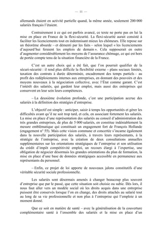 — 11 —


allemands étaient en activité partielle quand, la même année, seulement 200 000
salariés français l’étaient.

         Contrairement à ce qui est parfois avancé, ce texte ne porte pas en lui la
mise en place en France de la flexi-sécurité. La flexi-sécurité aurait consisté à
faciliter les licenciements tout en indemnisant mieux les chômeurs. Elle repose sur
un théorème absurde – et démenti par les faits – selon lequel « les licenciements
d’aujourd’hui feraient les emplois de demain ». Cela supposerait en outre
d’augmenter considérablement les moyens de l’assurance chômage, ce qui est hors
de portée compte tenu de la situation financière de la France.

         C’est un autre choix qui a été fait, que l’on pourrait qualifier de la
sécuri-sécurité : il rend plus difficile la flexibilité externe – plans sociaux limités,
taxation des contrats à durée déterminée, encadrement des temps partiels – au
profit des redéploiements internes aux entreprises, en donnant des pouvoirs et des
moyens nouveaux à la négociation collective, avec l’État comme garant. C’est
l’intérêt des salariés, qui gardent leur emploi, mais aussi des entreprises qui
conservent en leur sein leurs compétences.

         – La deuxième évolution profonde, c’est une participation accrue des
salariés à la définition des stratégies d’entreprise.

         L’objectif est simple : anticiper, saisir à temps les opportunités et gérer les
difficultés avant qu’il ne soit trop tard, et cela, en associant fortement les salariés.
La mise en place d’une représentation des salariés au conseil d’administration des
très grandes entreprises, de plus de 5 000 salariés, en constitue indéniablement la
mesure emblématique qui constituait un engagement fort de François Hollande
(engagement n° 55). Mais cette vision commune et concertée s’incarne également
dans la nouvelle participation des salariés, à travers leurs représentants, à la
stratégie de l’entreprise, avec la création de deux consultations annuelles
supplémentaires sur les orientations stratégiques de l’entreprise et son utilisation
du crédit d’impôt compétitivité emploi, un recours élargi à l’expertise, une
obligation de négocier désormais les grandes orientations du plan de formation, la
mise en place d’une base de données stratégiques accessible en permanence aux
représentants du personnel.

        – Enfin, ce projet de loi apporte de nouveaux jalons constitutifs d’une
véritable sécurité sociale professionnelle.

        Les salariés sont désormais amenés à changer beaucoup plus souvent
d’entreprise que par le passé, que cette situation soit choisie ou subie. Dès lors, il
nous faut aller vers un modèle social où les droits acquis dans une entreprise
puissent être conservés lorsque l’on en change, des droits attachés au salarié tout
au long de sa vie professionnelle et non plus à l’entreprise qui l’emploie à un
moment donné.

      Que ce soit en matière de santé – avec la généralisation de la couverture
complémentaire santé à l’ensemble des salariés et la mise en place d’un
 