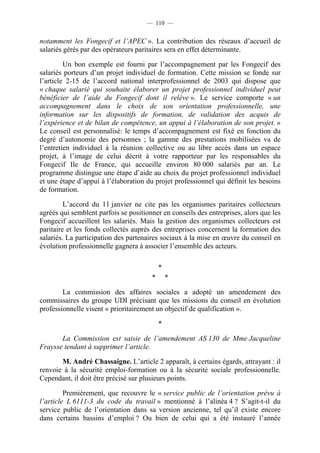 — 110 —


notamment les Fongecif et l’APEC ». La contribution des réseaux d’accueil de
salariés gérés par des opérateurs paritaires sera en effet déterminante.

         Un bon exemple est fourni par l’accompagnement par les Fongecif des
salariés porteurs d’un projet individuel de formation. Cette mission se fonde sur
l’article 2-15 de l’accord national interprofessionnel de 2003 qui dispose que
« chaque salarié qui souhaite élaborer un projet professionnel individuel peut
bénéficier de l’aide du Fongecif dont il relève ». Le service comporte « un
accompagnement dans le choix de son orientation professionnelle, une
information sur les dispositifs de formation, de validation des acquis de
l’expérience et de bilan de compétence, un appui à l’élaboration de son projet. »
Le conseil est personnalisé: le temps d’accompagnement est fixé en fonction du
degré d’autonomie des personnes ; la gamme des prestations mobilisées va de
l’entretien individuel à la réunion collective ou au libre accès dans un espace
projet, à l’image de celui décrit à votre rapporteur par les responsables du
Fongecif Ile de France, qui accueille environ 80 000 salariés par an. Le
programme distingue une étape d’aide au choix du projet professionnel individuel
et une étape d’appui à l’élaboration du projet professionnel qui définit les besoins
de formation.

         L’accord du 11 janvier ne cite pas les organismes paritaires collecteurs
agréés qui semblent parfois se positionner en conseils des entreprises, alors que les
Fongecif accueillent les salariés. Mais la gestion des organismes collecteurs est
paritaire et les fonds collectés auprès des entreprises concernent la formation des
salariés. La participation des partenaires sociaux à la mise en œuvre du conseil en
évolution professionnelle gagnera à associer l’ensemble des acteurs.

                                           *
                                       *       *

        La commission des affaires sociales a adopté un amendement des
commissaires du groupe UDI précisant que les missions du conseil en évolution
professionnelle visent « prioritairement un objectif de qualification ».

                                           *

       La Commission est saisie de l’amendement AS 130 de Mme Jacqueline
Fraysse tendant à supprimer l’article.

       M. André Chassaigne. L’article 2 apparaît, à certains égards, attrayant : il
renvoie à la sécurité emploi-formation ou à la sécurité sociale professionnelle.
Cependant, il doit être précisé sur plusieurs points.

         Premièrement, que recouvre le « service public de l’orientation prévu à
l’article L 6111-3 du code du travail » mentionné à l’alinéa 4 ? S’agit-t-il du
service public de l’orientation dans sa version ancienne, tel qu’il existe encore
dans certains bassins d’emploi ? Ou bien de celui qui a été instauré l’année
 