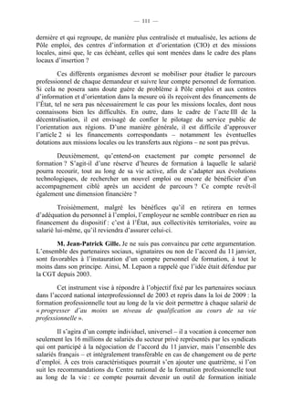 — 111 —


dernière et qui regroupe, de manière plus centralisée et mutualisée, les actions de
Pôle emploi, des centres d’information et d’orientation (CIO) et des missions
locales, ainsi que, le cas échéant, celles qui sont menées dans le cadre des plans
locaux d’insertion ?

         Ces différents organismes devront se mobiliser pour étudier le parcours
professionnel de chaque demandeur et suivre leur compte personnel de formation.
Si cela ne posera sans doute guère de problème à Pôle emploi et aux centres
d’information et d’orientation dans la mesure où ils reçoivent des financements de
l’État, tel ne sera pas nécessairement le cas pour les missions locales, dont nous
connaissons bien les difficultés. En outre, dans le cadre de l’acte III de la
décentralisation, il est envisagé de confier le pilotage du service public de
l’orientation aux régions. D’une manière générale, il est difficile d’approuver
l’article 2 si les financements correspondants – notamment les éventuelles
dotations aux missions locales ou les transferts aux régions – ne sont pas prévus.

       Deuxièmement, qu’entend-on exactement par compte personnel de
formation ? S’agit-il d’une réserve d’heures de formation à laquelle le salarié
pourra recourir, tout au long de sa vie active, afin de s’adapter aux évolutions
technologiques, de rechercher un nouvel emploi ou encore de bénéficier d’un
accompagnement ciblé après un accident de parcours ? Ce compte revêt-il
également une dimension financière ?

         Troisièmement, malgré les bénéfices qu’il en retirera en termes
d’adéquation du personnel à l’emploi, l’employeur ne semble contribuer en rien au
financement du dispositif : c’est à l’État, aux collectivités territoriales, voire au
salarié lui-même, qu’il reviendra d’assurer celui-ci.

       M. Jean-Patrick Gille. Je ne suis pas convaincu par cette argumentation.
L’ensemble des partenaires sociaux, signataires ou non de l’accord du 11 janvier,
sont favorables à l’instauration d’un compte personnel de formation, à tout le
moins dans son principe. Ainsi, M. Lepaon a rappelé que l’idée était défendue par
la CGT depuis 2003.

        Cet instrument vise à répondre à l’objectif fixé par les partenaires sociaux
dans l’accord national interprofessionnel de 2003 et repris dans la loi de 2009 : la
formation professionnelle tout au long de la vie doit permettre à chaque salarié de
« progresser d’au moins un niveau de qualification au cours de sa vie
professionnelle ».

         Il s’agira d’un compte individuel, universel – il a vocation à concerner non
seulement les 16 millions de salariés du secteur privé représentés par les syndicats
qui ont participé à la négociation de l’accord du 11 janvier, mais l’ensemble des
salariés français – et intégralement transférable en cas de changement ou de perte
d’emploi. À ces trois caractéristiques pourrait s’en ajouter une quatrième, si l’on
suit les recommandations du Centre national de la formation professionnelle tout
au long de la vie : ce compte pourrait devenir un outil de formation initiale
 