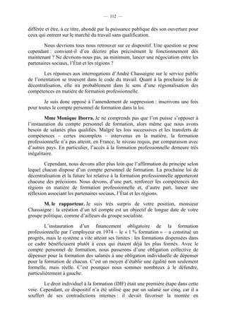 — 112 —


différée et être, à ce titre, abondé par la puissance publique dès son ouverture pour
ceux qui entrent sur le marché du travail sans qualification.

        Nous devrions tous nous retrouver sur ce dispositif. Une question se pose
cependant : convient-il d’en décrire plus précisément le fonctionnement dès
maintenant ? Ne devrions-nous pas, au minimum, lancer une négociation entre les
partenaires sociaux, l’État et les régions ?

        Les réponses aux interrogations d’André Chassaigne sur le service public
de l’orientation se trouvent dans le code du travail. Quant à la prochaine loi de
décentralisation, elle ira probablement dans le sens d’une régionalisation des
compétences en matière de formation professionnelle.

        Je suis donc opposé à l’amendement de suppression : inscrivons une fois
pour toutes le compte personnel de formation dans la loi.

        Mme Monique Iborra. Je ne comprends pas que l’on puisse s’opposer à
l’instauration du compte personnel de formation, alors même que nous avons
besoin de salariés plus qualifiés. Malgré les lois successives et les transferts de
compétences – certes incomplets – intervenus en la matière, la formation
professionnelle n’a pas atteint, en France, le niveau requis, par comparaison avec
d’autres pays. En particulier, l’accès à la formation professionnelle demeure très
inégalitaire.

        Cependant, nous devons aller plus loin que l’affirmation du principe selon
lequel chacun dispose d’un compte personnel de formation. La prochaine loi de
décentralisation et la future loi relative à la formation professionnelle apporteront
chacune des précisions. Nous devons, d’une part, renforcer les compétences des
régions en matière de formation professionnelle et, d’autre part, lancer une
réflexion associant les partenaires sociaux, l’État et les régions.

       M. le rapporteur. Je suis très surpris de votre position, monsieur
Chassaigne : la création d’un tel compte est un objectif de longue date de votre
groupe politique, comme d’ailleurs du groupe socialiste.

        L’instauration d’un financement obligatoire de la formation
professionnelle par l’employeur en 1974 – le « 1 % formation » – a constitué un
progrès, mais le système a vite atteint ses limites : les formations dispensées dans
ce cadre bénéficiaient plutôt à ceux qui étaient déjà les plus formés. Avec le
compte personnel de formation, nous passerons d’une obligation collective de
dépenser pour la formation des salariés à une obligation individuelle de dépenser
pour la formation de chacun. C’est un moyen d’établir une égalité non seulement
formelle, mais réelle. C’est pourquoi nous sommes nombreux à le défendre,
particulièrement à gauche.

        Le droit individuel à la formation (DIF) était une première étape dans cette
voie. Cependant, ce dispositif n’a été utilisé que par un salarié sur cinq, car il a
souffert de ses contradictions internes : il devait favoriser la montée en
 