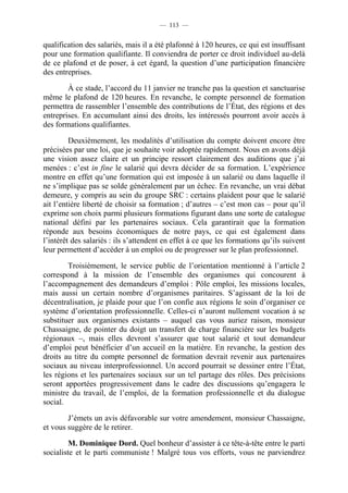 — 113 —


qualification des salariés, mais il a été plafonné à 120 heures, ce qui est insuffisant
pour une formation qualifiante. Il conviendra de porter ce droit individuel au-delà
de ce plafond et de poser, à cet égard, la question d’une participation financière
des entreprises.

        À ce stade, l’accord du 11 janvier ne tranche pas la question et sanctuarise
même le plafond de 120 heures. En revanche, le compte personnel de formation
permettra de rassembler l’ensemble des contributions de l’État, des régions et des
entreprises. En accumulant ainsi des droits, les intéressés pourront avoir accès à
des formations qualifiantes.

         Deuxièmement, les modalités d’utilisation du compte doivent encore être
précisées par une loi, que je souhaite voir adoptée rapidement. Nous en avons déjà
une vision assez claire et un principe ressort clairement des auditions que j’ai
menées : c’est in fine le salarié qui devra décider de sa formation. L’expérience
montre en effet qu’une formation qui est imposée à un salarié ou dans laquelle il
ne s’implique pas se solde généralement par un échec. En revanche, un vrai débat
demeure, y compris au sein du groupe SRC : certains plaident pour que le salarié
ait l’entière liberté de choisir sa formation ; d’autres – c’est mon cas – pour qu’il
exprime son choix parmi plusieurs formations figurant dans une sorte de catalogue
national défini par les partenaires sociaux. Cela garantirait que la formation
réponde aux besoins économiques de notre pays, ce qui est également dans
l’intérêt des salariés : ils s’attendent en effet à ce que les formations qu’ils suivent
leur permettent d’accéder à un emploi ou de progresser sur le plan professionnel.

        Troisièmement, le service public de l’orientation mentionné à l’article 2
correspond à la mission de l’ensemble des organismes qui concourent à
l’accompagnement des demandeurs d’emploi : Pôle emploi, les missions locales,
mais aussi un certain nombre d’organismes paritaires. S’agissant de la loi de
décentralisation, je plaide pour que l’on confie aux régions le soin d’organiser ce
système d’orientation professionnelle. Celles-ci n’auront nullement vocation à se
substituer aux organismes existants – auquel cas vous auriez raison, monsieur
Chassaigne, de pointer du doigt un transfert de charge financière sur les budgets
régionaux –, mais elles devront s’assurer que tout salarié et tout demandeur
d’emploi peut bénéficier d’un accueil en la matière. En revanche, la gestion des
droits au titre du compte personnel de formation devrait revenir aux partenaires
sociaux au niveau interprofessionnel. Un accord pourrait se dessiner entre l’État,
les régions et les partenaires sociaux sur un tel partage des rôles. Des précisions
seront apportées progressivement dans le cadre des discussions qu’engagera le
ministre du travail, de l’emploi, de la formation professionnelle et du dialogue
social.

        J’émets un avis défavorable sur votre amendement, monsieur Chassaigne,
et vous suggère de le retirer.

         M. Dominique Dord. Quel bonheur d’assister à ce tête-à-tête entre le parti
socialiste et le parti communiste ! Malgré tous vos efforts, vous ne parviendrez
 