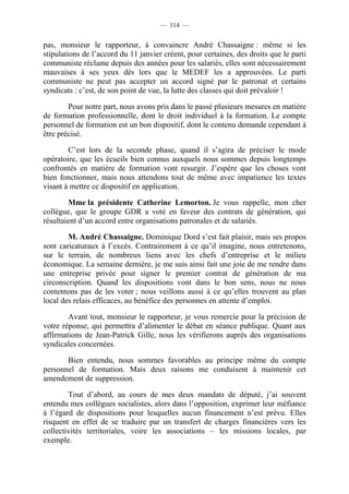 — 114 —


pas, monsieur le rapporteur, à convaincre André Chassaigne : même si les
stipulations de l’accord du 11 janvier créent, pour certaines, des droits que le parti
communiste réclame depuis des années pour les salariés, elles sont nécessairement
mauvaises à ses yeux dès lors que le MEDEF les a approuvées. Le parti
communiste ne peut pas accepter un accord signé par le patronat et certains
syndicats : c’est, de son point de vue, la lutte des classes qui doit prévaloir !

        Pour notre part, nous avons pris dans le passé plusieurs mesures en matière
de formation professionnelle, dont le droit individuel à la formation. Le compte
personnel de formation est un bon dispositif, dont le contenu demande cependant à
être précisé.

        C’est lors de la seconde phase, quand il s’agira de préciser le mode
opératoire, que les écueils bien connus auxquels nous sommes depuis longtemps
confrontés en matière de formation vont resurgir. J’espère que les choses vont
bien fonctionner, mais nous attendons tout de même avec impatience les textes
visant à mettre ce dispositif en application.

        Mme la présidente Catherine Lemorton. Je vous rappelle, mon cher
collègue, que le groupe GDR a voté en faveur des contrats de génération, qui
résultaient d’un accord entre organisations patronales et de salariés.

        M. André Chassaigne. Dominique Dord s’est fait plaisir, mais ses propos
sont caricaturaux à l’excès. Contrairement à ce qu’il imagine, nous entretenons,
sur le terrain, de nombreux liens avec les chefs d’entreprise et le milieu
économique. La semaine dernière, je me suis ainsi fait une joie de me rendre dans
une entreprise privée pour signer le premier contrat de génération de ma
circonscription. Quand les dispositions vont dans le bon sens, nous ne nous
contentons pas de les voter ; nous veillons aussi à ce qu’elles trouvent au plan
local des relais efficaces, au bénéfice des personnes en attente d’emploi.

        Avant tout, monsieur le rapporteur, je vous remercie pour la précision de
votre réponse, qui permettra d’alimenter le débat en séance publique. Quant aux
affirmations de Jean-Patrick Gille, nous les vérifierons auprès des organisations
syndicales concernées.

       Bien entendu, nous sommes favorables au principe même du compte
personnel de formation. Mais deux raisons me conduisent à maintenir cet
amendement de suppression.

        Tout d’abord, au cours de mes deux mandats de député, j’ai souvent
entendu mes collègues socialistes, alors dans l’opposition, exprimer leur méfiance
à l’égard de dispositions pour lesquelles aucun financement n’est prévu. Elles
risquent en effet de se traduire par un transfert de charges financières vers les
collectivités territoriales, voire les associations – les missions locales, par
exemple.
 