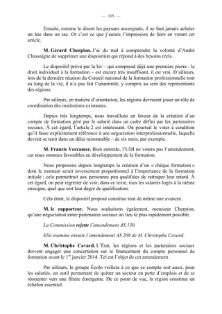 — 115 —


         Ensuite, comme le disent les paysans auvergnats, il ne faut jamais acheter
un âne dans un sac. Or c’est ce que j’aurais l’impression de faire en votant cet
article.

       M. Gérard Cherpion. J’ai du mal à comprendre la volonté d’André
Chassaigne de supprimer une disposition qui répond à des besoins réels.

         Le dispositif prévu par la loi – qui comprend déjà une première pierre : le
droit individuel à la formation – est encore très insuffisant, il est vrai. D’ailleurs,
lors de la dernière réunion du Conseil national de la formation professionnelle tout
au long de la vie, il n’a pas fait l’unanimité, y compris au sein des représentants
des régions.

       Par ailleurs, en matière d’orientation, les régions devraient jouer un rôle de
coordination des institutions existantes.

         Depuis très longtemps, nous travaillons en faveur de la création d’un
compte de formation géré par le salarié dans un cadre défini par les partenaires
sociaux. À cet égard, l’article 2 est intéressant. On pourrait le voter à condition
qu’il fasse explicitement référence à une négociation interprofessionnelle, laquelle
devrait se tenir dans un délai raisonnable – de six mois, par exemple.

       M. Francis Vercamer. Bien entendu, l’UDI ne votera pas l’amendement,
car nous sommes favorables au développement de la formation.

         Nous proposons depuis longtemps la création d’un « chèque formation »
dont le montant serait inversement proportionnel à l’importance de la formation
initiale : cela permettrait aux personnes peu qualifiées de rattraper leur retard. À
cet égard, on peut regretter de voir, dans ce texte, tous les salariés logés à la même
enseigne, quel que soit leur degré de qualification.

        Cela étant, le dispositif proposé constitue tout de même une avancée.

       M. le rapporteur. Nous souhaitons également, monsieur Cherpion,
qu’une négociation entre partenaires sociaux ait lieu le plus rapidement possible.

        La Commission rejette l’amendement AS 130.

        Elle examine ensuite l’amendement AS 209 de M. Christophe Cavard.

       M. Christophe Cavard. L’État, les régions et les partenaires sociaux
doivent engager une concertation sur le financement du compte personnel de
formation avant le 1er janvier 2014. Tel est l’objet de cet amendement.

        Par ailleurs, le groupe Écolo veillera à ce que ce compte soit aussi, pour
les salariés, un outil permettant de quitter un secteur en perte d’emplois et de se
réorienter vers une filière émergente. De ce point de vue, la région constitue un
échelon essentiel.
 