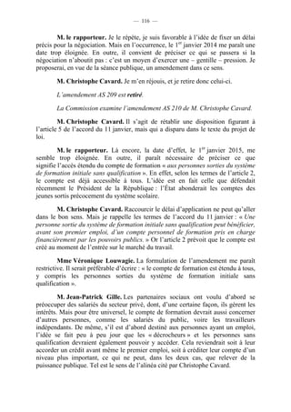— 116 —


        M. le rapporteur. Je le répète, je suis favorable à l’idée de fixer un délai
précis pour la négociation. Mais en l’occurrence, le 1er janvier 2014 me paraît une
date trop éloignée. En outre, il convient de préciser ce qui se passera si la
négociation n’aboutit pas : c’est un moyen d’exercer une – gentille – pression. Je
proposerai, en vue de la séance publique, un amendement dans ce sens.

        M. Christophe Cavard. Je m’en réjouis, et je retire donc celui-ci.

        L’amendement AS 209 est retiré.

        La Commission examine l’amendement AS 210 de M. Christophe Cavard.

         M. Christophe Cavard. Il s’agit de rétablir une disposition figurant à
l’article 5 de l’accord du 11 janvier, mais qui a disparu dans le texte du projet de
loi.

         M. le rapporteur. Là encore, la date d’effet, le 1er janvier 2015, me
semble trop éloignée. En outre, il paraît nécessaire de préciser ce que
signifie l’accès étendu du compte de formation « aux personnes sorties du système
de formation initiale sans qualification ». En effet, selon les termes de l’article 2,
le compte est déjà accessible à tous. L’idée est en fait celle que défendait
récemment le Président de la République : l’État abonderait les comptes des
jeunes sortis précocement du système scolaire.

        M. Christophe Cavard. Raccourcir le délai d’application ne peut qu’aller
dans le bon sens. Mais je rappelle les termes de l’accord du 11 janvier : « Une
personne sortie du système de formation initiale sans qualification peut bénéficier,
avant son premier emploi, d’un compte personnel de formation pris en charge
financièrement par les pouvoirs publics. » Or l’article 2 prévoit que le compte est
créé au moment de l’entrée sur le marché du travail.

         Mme Véronique Louwagie. La formulation de l’amendement me paraît
restrictive. Il serait préférable d’écrire : « le compte de formation est étendu à tous,
y compris les personnes sorties du système de formation initiale sans
qualification ».

         M. Jean-Patrick Gille. Les partenaires sociaux ont voulu d’abord se
préoccuper des salariés du secteur privé, dont, d’une certaine façon, ils gèrent les
intérêts. Mais pour être universel, le compte de formation devrait aussi concerner
d’autres personnes, comme les salariés du public, voire les travailleurs
indépendants. De même, s’il est d’abord destiné aux personnes ayant un emploi,
l’idée se fait peu à peu jour que les « décrocheurs » et les personnes sans
qualification devraient également pouvoir y accéder. Cela reviendrait soit à leur
accorder un crédit avant même le premier emploi, soit à créditer leur compte d’un
niveau plus important, ce qui ne peut, dans les deux cas, que relever de la
puissance publique. Tel est le sens de l’alinéa cité par Christophe Cavard.
 