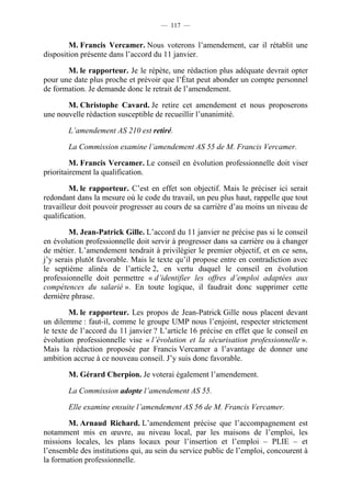 — 117 —


        M. Francis Vercamer. Nous voterons l’amendement, car il rétablit une
disposition présente dans l’accord du 11 janvier.

       M. le rapporteur. Je le répète, une rédaction plus adéquate devrait opter
pour une date plus proche et prévoir que l’État peut abonder un compte personnel
de formation. Je demande donc le retrait de l’amendement.

       M. Christophe Cavard. Je retire cet amendement et nous proposerons
une nouvelle rédaction susceptible de recueillir l’unanimité.

       L’amendement AS 210 est retiré.

       La Commission examine l’amendement AS 55 de M. Francis Vercamer.

         M. Francis Vercamer. Le conseil en évolution professionnelle doit viser
prioritairement la qualification.

         M. le rapporteur. C’est en effet son objectif. Mais le préciser ici serait
redondant dans la mesure où le code du travail, un peu plus haut, rappelle que tout
travailleur doit pouvoir progresser au cours de sa carrière d’au moins un niveau de
qualification.

        M. Jean-Patrick Gille. L’accord du 11 janvier ne précise pas si le conseil
en évolution professionnelle doit servir à progresser dans sa carrière ou à changer
de métier. L’amendement tendrait à privilégier le premier objectif, et en ce sens,
j’y serais plutôt favorable. Mais le texte qu’il propose entre en contradiction avec
le septième alinéa de l’article 2, en vertu duquel le conseil en évolution
professionnelle doit permettre « d’identifier les offres d’emploi adaptées aux
compétences du salarié ». En toute logique, il faudrait donc supprimer cette
dernière phrase.

        M. le rapporteur. Les propos de Jean-Patrick Gille nous placent devant
un dilemme : faut-il, comme le groupe UMP nous l’enjoint, respecter strictement
le texte de l’accord du 11 janvier ? L’article 16 précise en effet que le conseil en
évolution professionnelle vise « l’évolution et la sécurisation professionnelle ».
Mais la rédaction proposée par Francis Vercamer a l’avantage de donner une
ambition accrue à ce nouveau conseil. J’y suis donc favorable.

       M. Gérard Cherpion. Je voterai également l’amendement.

       La Commission adopte l’amendement AS 55.

       Elle examine ensuite l’amendement AS 56 de M. Francis Vercamer.

        M. Arnaud Richard. L’amendement précise que l’accompagnement est
notamment mis en œuvre, au niveau local, par les maisons de l’emploi, les
missions locales, les plans locaux pour l’insertion et l’emploi – PLIE – et
l’ensemble des institutions qui, au sein du service public de l’emploi, concourent à
la formation professionnelle.
 