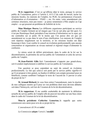 — 118 —


        M. le rapporteur. C’est ce qu’affirme déjà le texte, puisque le service
public de l’orientation, prévu à l’article L. 6111-3 du code du travail, inclut les
missions locales, les maisons de l’emploi, les PLIE, les permanences d’accueil,
d’information et d’orientation – PAIO –, etc. En outre, votre amendement cite
certaines structures, mais pas toutes – je pense notamment à Pôle emploi ou Cap
emploi – ce qui poserait un problème de lisibilité de la loi.

        Mme Monique Iborra. Les différents organismes participant au service
public de l’emploi forment un tel maquis que l’on ne sait plus qui fait quoi. Ce
n’est pas Dominique Dord, président d’une mission d’information sur le sujet, qui
me contredira sur ce point. Or le moins que l’on puisse dire est que cet
amendement ne va pas dans le sens d’une clarification. Les maisons de l’emploi
sont réparties inégalement sur le territoire, et les missions locales ont déjà
beaucoup à faire. Leur confier le conseil en évolution professionnelle sans aucune
concertation ni organisation au niveau national et régional risque d’alimenter la
confusion.

        Le mieux serait de définir précisément, dans le cadre de la loi sur la
décentralisation, le périmètre du service public de l’orientation et celui du service
public de l’emploi.

         M. Jean-Patrick Gille. Soit l’amendement n’apporte pas grand-chose,
soit il conduit implicitement à redéfinir le service public de l’orientation.

         Une question se pose cependant au sujet du conseil en évolution
professionnelle. Le fait que celui-ci soit porté par le service public signifie-t-il
qu’il est proposé à titre gratuit, ou faudra-t-il débiter son compte personnel pour en
bénéficier, comme semblent l’indiquer le texte de l’accord du 11 janvier et celui
du projet de loi ?

        M. Arnaud Richard. Je veux bien retirer l’amendement, mais la réaction
de mes collègues montre qu’il pose un vrai problème dont nous devrons débattre
soit dans l’hémicycle, soit lors de l’examen de la loi de décentralisation.

        M. le rapporteur. Il me semble souhaitable de maintenir la définition
actuelle du service public de l’emploi afin de pouvoir travailler sur une base claire
dans le cadre de l’examen de la loi de décentralisation.

      Mme la présidente Catherine Lemorton. Je rappelle que notre
commission sera saisie pour avis de ce projet de loi.

        L’amendement AS 56 est retiré.

        La Commission adopte l’article 2 modifié.
 