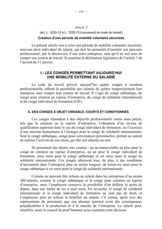 — 119 —




                                       Article 3
              (art. L. 1222-12 à L. 1222-15 [nouveaux] du code du travail)
            Création d’une période de mobilité volontaire sécurisée

        Le présent article vise à créer une période de mobilité volontaire sécurisée,
nouveau droit individuel du salarié, qui doit lui permettre d’enrichir son parcours
professionnel, par la découverte d’une autre entreprise, sans qu’il ne soit tenu de
rompre son contrat de travail. Il constitue la déclinaison législative de l’article 7 de
l’accord du 11 janvier.

              I.- LES CONGÉS PERMETTANT AUJOURD’HUI
                   UNE MOBILITÉ EXTERNE DU SALARIÉ

        Le code du travail prévoit aujourd’hui quatre congés à vocation
professionnelle, offrant la possibilité aux salariés de quitter temporairement leur
entreprise sans rompre leur contrat de travail. Il s’agit du congé sabbatique, du
congé pour création ou reprise d’entreprise, du congé de solidarité internationale
et du congé individuel de formation (CIF).

     A. DES CONGÉS À OBJET VARIABLE, COURTS ET CONDITIONNÉS

        Ces congés répondent à des objectifs professionnels variés mais précis,
tels que la création ou la reprise d’entreprise, l’obtention d’un niveau de
qualification supérieur dans le cas du congé individuel de formation, ou l’exercice
d’une mission humanitaire à l’étranger pour le congé de solidarité internationale.
Seul le congé sabbatique, congé pour convenances personnelles, permet au salarié
de réaliser l’activité de son choix, qu’elle soit salariée ou non.

         Ils présentent des durées très courtes : un an renouvelable au plus pour le
congé de création ou reprise d’entreprise, un an pour le congé individuel de
formation, onze mois pour le congé sabbatique et six mois pour le congé de
solidarité internationale. Ces congés obéissent tous, de plus, à des conditions
d’ancienneté dans l’entreprise plus ou moins longues, de trente-six mois pour le
congé sabbatique à six mois pour le congé de solidarité internationale.

        Certains ne peuvent être refusés au salarié dans les entreprises d’au moins
200 salariés, comme le congé sabbatique et le congé pour création ou reprise
d’entreprise, mais l’employeur conserve la possibilité d’en différer le point de
départ, dans une limite de six à neuf mois. En revanche, le congé de solidarité
internationale et le congé individuel de formation ne sont pas de droit, et
l’employeur peut en refuser le bénéfice au salarié, s’il estime, après avis des
représentants du personnel, que son absence pourrait avoir des conséquences
préjudiciables à la production et à la marche de l’entreprise. Le salarié peut,
toutefois, saisir le conseil de prud’hommes pour contester cette décision.
 