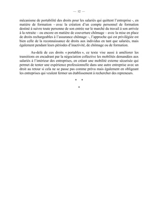 — 12 —


mécanisme de portabilité des droits pour les salariés qui quittent l’entreprise -, en
matière de formation – avec la création d’un compte personnel de formation
destiné à suivre toute personne de son entrée sur le marché du travail à son arrivée
à la retraite – ou encore en matière de couverture chômage – avec la mise en place
de droits rechargeables à l’assurance chômage –, l’approche qui est privilégiée est
bien celle de la reconnaissance de droits aux individus en tant que salariés, mais
également pendant leurs périodes d’inactivité, de chômage ou de formation.

         Au-delà de ces droits « portables », ce texte vise aussi à améliorer les
transitions en encadrant par la négociation collective les mobilités demandées aux
salariés à l’intérieur des entreprises, en créant une mobilité externe sécurisée qui
permet de tenter une expérience professionnelle dans une autre entreprise avec un
droit au retour si cela ne se passe pas comme prévu mais également en obligeant
les entreprises qui veulent fermer un établissement à rechercher des repreneurs.

                                       *       *

                                           *
 