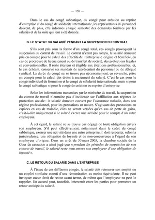 — 120 —


         Dans le cas du congé sabbatique, du congé pour création ou reprise
d’entreprise et du congé de solidarité internationale, les représentants du personnel
doivent, de plus, être informés chaque semestre des demandes formées par les
salariés et de la suite qui leur a été donnée.

     B. LE STATUT DU SALARIÉ PENDANT LA SUSPENSION DU CONTRAT

        S’ils sont pris sous la forme d’un congé total, ces congés provoquent la
suspension du contrat de travail. Le contrat n’étant pas rompu, le salarié demeure
pris en compte pour le calcul des effectifs de l’entreprise d’origine et bénéficie, en
cas de procédure de licenciement ou de transfert de société, des protections légales
et conventionnelles. Il reste électeur et éligible aux élections professionnelles, et,
le cas échéant, conserve ses mandats de représentant du personnel ou de délégué
syndical. La durée du congé ne se trouve pas nécessairement, en revanche, prise
en compte pour le calcul des droits à ancienneté du salarié. C’est le cas pour le
congé individuel de formation et le congé de solidarité internationale, mais ni pour
le congé sabbatique ni pour le congé de création ou reprise d’entreprise.

        Selon les informations transmises par le ministère du travail, la suspension
du contrat de travail n’entraîne pas d’incidence sur l’affiliation aux régimes de
protection sociale : le salarié demeure couvert par l’assurance maladie, dans son
régime professionnel, pour les prestations en nature. S’agissant des prestations en
espèces en cas de maladie, elles ne seront versées qu’en cas de perte de gains,
c’est-à-dire uniquement si le salarié exerce une activité pour le compte d’un autre
employeur.

        À cet égard, le salarié ne se trouve pas dégagé de toute obligation envers
son employeur. S’il peut effectivement, notamment dans le cadre du congé
sabbatique, exercer une activité dans une autre entreprise, il doit respecter, selon la
jurisprudence, une obligation de loyauté et de non-concurrence à l’égard de son
employeur d’origine. Dans un arrêt du 30 mars 2005, la chambre sociale de la
Cour de cassation a ainsi jugé que « pendant les périodes de suspension de son
contrat de travail, le salarié reste tenu envers son employeur d’une obligation de
loyauté ».

     C. LE RETOUR DU SALARIÉ DANS L’ENTREPRISE

        À l’issue de ces différents congés, le salarié doit retrouver son emploi ou
un emploi similaire assorti d’une rémunération au moins équivalente. Il ne peut
invoquer aucun droit de retour avant terme, de même que l’employeur ne peut le
rappeler. Un accord peut, toutefois, intervenir entre les parties pour permettre un
retour anticipé du salarié.
 