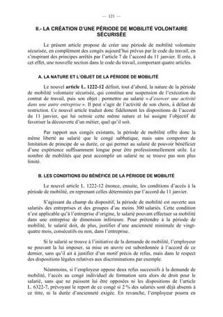— 121 —


    II.- LA CRÉATION D’UNE PÉRIODE DE MOBILITÉ VOLONTAIRE
                           SÉCURISÉE

         Le présent article propose de créer une période de mobilité volontaire
sécurisée, en complément des congés aujourd’hui prévus par le code du travail, en
s’inspirant des principes arrêtés par l’article 7 de l’accord du 11 janvier. Il crée, à
cet effet, une nouvelle section dans le code du travail, comportant quatre articles.

     A. LA NATURE ET L’OBJET DE LA PÉRIODE DE MOBILITÉ

         Le nouvel article L. 1222-12 définit, tout d’abord, la nature de la période
de mobilité volontaire sécurisée, qui constitue une suspension de l’exécution du
contrat de travail, puis son objet : permettre au salarié « d’exercer une activité
dans une autre entreprise ». Il peut s’agir de l’activité de son choix, à défaut de
restriction. Ce nouvel article traduit donc fidèlement les dispositions de l’accord
du 11 janvier, qui lui octroie cette même nature et lui assigne l’objectif de
favoriser la découverte d’un métier, quel qu’il soit.

         Par rapport aux congés existants, la période de mobilité offre donc la
même liberté au salarié que le congé sabbatique, mais sans comporter de
limitation de principe de sa durée, ce qui permet au salarié de pouvoir bénéficier
d’une expérience suffisamment longue pour être professionnellement utile. Le
nombre de mobilités que peut accomplir un salarié ne se trouve pas non plus
limité.

     B. LES CONDITIONS DU BÉNÉFICE DE LA PÉRIODE DE MOBILITÉ

        Le nouvel article L. 1222-12 énonce, ensuite, les conditions d’accès à la
période de mobilité, en reprenant celles déterminées par l’accord du 11 janvier.

        S’agissant du champ du dispositif, la période de mobilité est ouverte aux
salariés des entreprises et des groupes d’au moins 300 salariés. Cette condition
n’est applicable qu’à l’entreprise d’origine, le salarié pouvant effectuer sa mobilité
dans une entreprise de dimension inférieure. Pour prétendre à la période de
mobilité, le salarié doit, de plus, justifier d’une ancienneté minimale de vingt-
quatre mois, consécutifs ou non, dans l’entreprise.

        Si le salarié se trouve à l’initiative de la demande de mobilité, l’employeur
ne pouvant la lui imposer, sa mise en œuvre est subordonnée à l’accord de ce
dernier, sans qu’il ait à justifier d’un motif précis de refus, mais dans le respect
des dispositions légales relatives aux discriminations par exemple.

         Néanmoins, si l’employeur oppose deux refus successifs à la demande de
mobilité, l’accès au congé individuel de formation sera alors de droit pour le
salarié, sans que ne puissent lui être opposées ni les dispositions de l’article
L. 6322-7, prévoyant le report de ce congé si 2 % des salariés sont déjà absents à
ce titre, ni la durée d’ancienneté exigée. En revanche, l’employeur pourra en
 