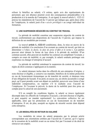 — 122 —


refuser le bénéfice au salarié, s’il estime, après avis des représentants du
personnel, que son absence pourrait avoir des conséquences préjudiciables à la
production et à la marche de l’entreprise. À cet égard, le nouvel article L. 1222-12
précise les stipulations de l’accord du 11 janvier qui indique que, après deux refus
de l’employeur, le salarié jouit d’un « accès privilégié » au congé individuel de
formation.

     C. UNE SUSPENSION NÉGOCIÉE DU CONTRAT DE TRAVAIL

         La période de mobilité constitue une suspension négociée du contrat de
travail, conformément aux dispositions de l’accord du 11 janvier, qui impose la
définition de ses modalités par avenant.

       Le nouvel article L. 1222-13 conditionne, donc, la mise en œuvre de la
période de mobilité à la conclusion d’un avenant au contrat de travail, qui doit en
déterminer « l’objet, la durée, la date de prise d’effet et le terme ». Les parties
peuvent ainsi donner la forme de leur choix à la période de mobilité. D’un
commun accord, elles peuvent en modifier les contours en complétant l’avenant, y
compris en cours de mobilité, si, par exemple, le salarié souhaite prolonger son
expérience ou changer d’entreprise d’accueil.

        La période de mobilité entraînant la suspension du contrat de travail, les
règles de droit commun s’appliquent en la matière.

         Le salarié demeure inclus dans les effectifs de son entreprise d’origine, y
reste électeur et éligible, y conserve ses mandats, bénéficie de la même protection
en cas de licenciement économique ou de transfert de société, et demeure tenu
d’une obligation de loyauté. Il ne perd, en aucun cas, ses droits accumulés à congé
payé, qu’il peut prendre avant son départ en mobilité, percevoir sous forme d’une
indemnité compensatrice, ou reporter s’il le souhaite avec l’accord de
l’employeur. Si l’avenant le prévoit, la durée de la mobilité peut être prise en
compte pour le calcul de son ancienneté.

        S’il en remplit les conditions légales, le salarié se trouve également
décompté dans les effectifs de l’entreprise d’accueil, y devient électeur et éligible,
et peut acquérir un mandat représentatif. La convention collective lui est
applicable, ainsi que les protections en cas de licenciement ou de transfert
d’entreprise. Il est, de plus, assujetti au régime de sécurité sociale dont dépend
cette entreprise.

     D. LES MODALITÉS DE RETOUR DU SALARIÉ

        Les modalités de retour du salarié proposées par le présent article
correspondent aux orientations arrêtées par l’accord du 11 janvier, qu’il s’agisse
de la cessation de la mobilité avant ou au terme fixé par l’avenant et du droit de
retrouver son emploi.
 