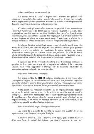 — 123 —


        ● Les conditions d’un retour anticipé

        Le nouvel article L. 1222-13 dispose que l’avenant doit prévoir « les
situations et modalités d’un retour anticipé du salarié ». Il peut, par exemple,
mettre en place une période probatoire, au terme de laquelle le salarié peut revenir
dans son entreprise, si la mobilité ne lui convient pas.

        Ce retour anticipé « reste dans tous les cas possible à tout moment avec
l’accord de l’employeur ». En dehors des cas visés par l’avenant, si le salarié cesse
sa période de mobilité avant terme, il ne bénéficie donc pas d’un droit de retour
automatique, mais doit obtenir l’accord de l’employeur. À l’inverse, l’employeur
ne peut imposer au salarié un retour avant terme. À cet égard, le régime de la
période de mobilité apparaît similaire à celui des congés existants aujourd’hui.

         Le régime du retour anticipé retenu par ce nouvel article semble donc plus
protecteur du salarié, que celui envisagé par l’accord du 11 janvier, qui stipule que
l’avenant « peut » en prévoir les modalités, le retour anticipé du salarié
n’intervenant sinon « que du commun accord des parties ». En effet, le nouvel
article impose la fixation des conditions de retour anticipé dans l’avenant, avant le
départ du salarié en mobilité, afin de sécuriser la situation de ce dernier.

        S’agissant des droits éventuels du salarié et de l’assurance chômage, la
question de leur ouverture relève de la négociation relative à la convention
Unédic, mais votre rapporteur s’interroge sur la nécessité d’habiliter les
partenaires sociaux à négocier sur cette question.

        ● Le droit de retrouver son emploi

        Le nouvel article L. 1222-14 indique, ensuite, qu’« à son retour dans
l’entreprise d’origine, le salarié retrouve de plein droit son précédent emploi ou
un emploi similaire, assorti d’une qualification et d’une rémunération au moins
équivalentes ainsi que du maintien à titre personnel de sa classification ».

        Cette garantie de retrouver son emploi ou un emploi similaire s’applique
au retour du salarié tant au terme de la période de mobilité que de manière
anticipée. Si l’employeur ne la respecte pas, le salarié pourra agir devant le conseil
de prud’hommes. Par ailleurs, dans le cas où le salarié serait réintégré sur un
emploi similaire, il ne perdra le bénéfice personnel de sa classification, si cet
emploi correspond à une classification inférieure.

        ● La possibilité de ne pas réintégrer l’entreprise

       Au terme de la période de mobilité, le salarié peut décider de ne pas
reprendre son poste dans son entreprise d’origine.

       Le nouvel article L. 1222-13 impose, à cet égard, que l’avenant fixe « le
délai dans lequel le salarié doit informer par écrit l’employeur de son choix
 