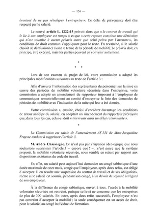 — 124 —


éventuel de ne pas réintégrer l’entreprise ». Ce délai de prévenance doit être
respecté par le salarié.

         Le nouvel article L. 1222-15 prévoit alors que « le contrat de travail qui
le lie à son employeur est rompu » et que « cette rupture constitue une démission
qui n’est soumise à aucun préavis autre que celui prévu par l’avenant », les
conditions de droit commun s’appliquant pour le reste. En revanche, si le salarié
choisit de démissionner avant le terme de la période de mobilité, le préavis doit, en
principe, être exécuté, mais les parties peuvent en convenir autrement.

                                           *
                                       *       *

        Lors de son examen du projet de loi, votre commission a adopté les
principales modifications suivantes au texte de l’article 3 :

       Afin d’assurer l’information des représentants du personnel sur la mise en
œuvre des périodes de mobilité volontaire sécurisée dans l’entreprise, votre
commission a adopté un amendement du rapporteur imposant à l’employeur de
communiquer semestriellement au comité d’entreprise la liste des demandes de
périodes de mobilité avec l’indication de la suite qui leur a été donnée.

        Votre commission a, ensuite, choisi d’encadrer davantage les conditions
de retour anticipé du salarié, en adoptant un amendement du rapporteur prévoyant
que, dans tous les cas, celui-ci doit « intervenir dans un délai raisonnable ».

                                           *

       La Commission est saisie de l’amendement AS 131 de Mme Jacqueline
Fraysse tendant à supprimer l’article 3.

        M. André Chassaigne. Ce n’est pas par crispation idéologique que nous
souhaitons supprimer l’article 3 – encore que ! – ; c’est parce que le système
proposé, la mobilité volontaire sécurisée, nous semble en retrait par rapport aux
dispositions existantes du code du travail.

        En effet, un salarié peut aujourd’hui demander un congé sabbatique d’une
durée maximale de onze mois, congé que l’employeur, après deux refus, est obligé
d’accepter. Il en résulte une suspension du contrat de travail et de ses obligations,
même si le salarié est soumis, pendant son congé, à un devoir de loyauté à l’égard
de son employeur.

        À la différence du congé sabbatique, ouvert à tous, l’accès à la mobilité
volontaire sécurisée est restreint, puisque celle-ci ne concerne que les entreprises
de plus de 300 salariés. En outre, après deux refus successifs, l’employeur n’est
pas contraint d’accepter la mobilité ; la seule conséquence est un accès de droit,
pour le salarié, au congé individuel de formation.
 