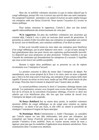 — 125 —


        Bien sûr, la mobilité volontaire sécurisée n’a pas le même objectif que le
congé sabbatique, puisqu’elle vise à exercer une activité dans une autre entreprise.
On comprend l’intention : permettre à un salarié d’exercer un autre emploi lorsque
son entreprise subit une baisse d’activité. Nous aurons l’occasion d’y revenir en
séance publique.

        Pour autant, monsieur le rapporteur, l’article 3, dans son état actuel,
appelle indiscutablement des éclaircissements de votre part.

        M. le rapporteur. En plus des mobilités volontaires non sécurisées qui
existent déjà, l’article 3 vise à créer un nouveau droit assorti de protections. Il
permettra au salarié d’aller travailler dans une entreprise en suspendant son contrat
de travail, tout en bénéficiant, sous certaines conditions, d’un droit au retour.

         Il faut avoir travaillé trente-six mois dans une entreprise pour bénéficier
d’un congé sabbatique, qui ne peut dépasser onze mois – ce qui est peu, puisqu’il
faut généralement deux ans pour réussir une expérience professionnelle nouvelle.
Le dispositif que nous proposons est plus protecteur. Veillons toutefois à ne pas
l’assortir de contraintes qui dissuaderaient les entreprises d’y recourir. L’équilibre
que nous avons trouvé me semble acceptable.

       Restent à régler deux problèmes qui se poseront en cas de rupture
involontaire avec l’entreprise d’accueil.

        Le premier concerne le délai du retour dans l’entreprise de départ. Par
amendement, nous avons proposé de le fixer à six mois, mais on nous a répondu
que c’était à la fois trop court et trop long, une entreprise d’une certaine taille étant
capable d’assurer un retour en trois mois, tandis qu’une PME aurait besoin de plus
de temps. Peut-être faut-il orienter le dispositif sans l’insérer dans un délai.

        Le second problème concerne le droit à l’assurance chômage durant cette
période. Les partenaires sociaux avec lesquels nous avons discuté ont l’intention,
lors de la révision de la convention d’assurance chômage, d’ouvrir ce droit aux
salariés qui n’en bénéficient plus, dès lors que leur contrat de travail avec
l’entreprise de départ a été suspendu.

        M. Denys Robiliard. Sur au moins deux points, la mobilité volontaire
sécurisée diffère du congé sabbatique ou du congé pour création ou reprise
d’entreprise : sa durée n’est pas fixée, et elle offre au salarié la possibilité de
réintégrer l’entreprise d’origine de façon anticipée.

        M. Dominique Dord. Contrairement à André Chassaigne, je considère
que l’article repose sur une idée intéressante, tant pour une entreprise qui
connaîtrait une baisse d’activité provisoire que pour un salarié qui voudrait
prendre l’initiative d’une mobilité. Nous ne voyons aucune raison de nous y
opposer, pour peu que les modalités d’application nous donnent satisfaction. Nous
examinerons donc l’avenant avec attention.
 
