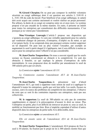 — 126 —


         M. Gérard Cherpion. On ne peut pas comparer la mobilité volontaire
sécurisée au congé sabbatique dont il est question aux articles L. 3141-91 à
L. 3141-104 du code du travail. Pour bénéficier d’un congé sabbatique, le salarié
doit avoir acquis une certaine ancienneté et vouloir réaliser un projet personnel.
Par ailleurs, la durée de ce congé est comprise entre six et onze mois. Le système
proposé n’est pas encadré de la même manière. En outre, il présente un intérêt
pour toutes les entreprises qui connaîtraient des difficultés momentanées. C’est
pourquoi je ne voterai pas l’amendement.

        Mme Véronique Louwagie. L’article 3 propose une disposition qui
s’ajoutera au congé sabbatique. Ce sera une véritable opportunité pour les salariés
qui voudraient changer de parcours, d’entreprise, d’emploi ou de statut, ce qui
n’est jamais facile. Je ne comprends donc pas pourquoi certains veulent supprimer
un tel dispositif. On peut tout au plus vouloir l’encadrer, par exemple en
augmentant le seuil à partir duquel il s’appliquera, tant il sera difficile à mettre en
œuvre pour les entreprises dont l’effectif n’est pas considérable.

        M. Jean-Charles Taugourdeau. On nous a souvent signalé que les seuils
sociaux ou fiscaux constituaient un obstacle à la compétitivité. Ce sont des
obstacles à franchir, ce qui explique la pénurie d’entreprises de taille
intermédiaire. Je vous proposerai donc de modifier par amendement le seuil de
300 salariés prévu par cet article.

        La Commission rejette l’amendement AS 131.

      La Commission examine l’amendement AS 5 de M. Jean-Charles
Taugourdeau.

        M. Jean-Charles         Taugourdeau. Je        présenterai      tout     d’abord
l’amendement AS 5, qui tend à supprimer toute notion de seuil et à appliquer le
dispositif à toutes les entreprises, quelle que soit leur taille. Les seuils, fiscaux ou
sociaux, sont à la source des problèmes de compétitivité des entreprises. J’observe
du reste que ce sont là des contraintes imposées aux entreprises, mais pas aux
collectivités.

        M. le rapporteur. Le seuil de 300 salariés ne crée pas de contrainte
supplémentaire et répond à la préoccupation d’assurer le droit au retour. Plus
l’entreprise est petite, plus il est difficile de retrouver un poste et, sous ce seuil, la
mobilité ne fonctionnerait pas bien. Rien n’empêche cependant d’utiliser d’autres
dispositifs dans les entreprises de petite taille Avis défavorable, donc.

        La Commission rejette cet amendement AS 5.

      Elle est ensuite saisie de l’amendement AS 6 de M. Jean-Charles
Taugourdeau.

        M. Jean-Charles Taugourdeau. L’amendement AS 6 propose de fixer le
seuil à 10 salariés. Sa fixation par le projet de loi à 300 salariés montre bien que
 