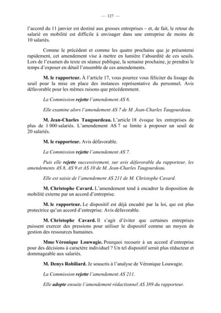 — 127 —


l’accord du 11 janvier est destiné aux grosses entreprises – et, de fait, le retour du
salarié en mobilité est difficile à envisager dans une entreprise de moins de
10 salariés.

       Comme le précédent et comme les quatre prochains que je présenterai
rapidement, cet amendement vise à mettre en lumière l’absurdité de ces seuils.
Lors de l’examen du texte en séance publique, la semaine prochaine, je prendrai le
temps d’exposer en détail l’ensemble de ces amendements.

       M. le rapporteur. À l’article 17, vous pourrez vous féliciter du lissage du
seuil pour la mise en place des instances représentative du personnel. Avis
défavorable pour les mêmes raisons que précédemment.

        La Commission rejette l’amendement AS 6.

        Elle examine alors l’amendement AS 7 de M. Jean-Charles Taugourdeau.

        M. Jean-Charles Taugourdeau. L’article 18 évoque les entreprises de
plus de 1 000 salariés. L’amendement AS 7 se limite à proposer un seuil de
20 salariés.

        M. le rapporteur. Avis défavorable.

        La Commission rejette l’amendement AS 7.

      Puis elle rejette successivement, sur avis défavorable du rapporteur, les
amendements AS 8, AS 9 et AS 10 de M. Jean-Charles Taugourdeau.

        Elle est saisie de l’amendement AS 211 de M. Christophe Cavard.

        M. Christophe Cavard. L’amendement tend à encadrer la disposition de
mobilité externe par un accord d’entreprise.

        M. le rapporteur. Le dispositif est déjà encadré par la loi, qui est plus
protectrice qu’un accord d’entreprise. Avis défavorable.

        M. Christophe Cavard. Il s’agit d’éviter que certaines entreprises
puissent exercer des pressions pour utiliser le dispositif comme un moyen de
gestion des ressources humaines.

       Mme Véronique Louwagie. Pourquoi recourir à un accord d’entreprise
pour des décisions à caractère individuel ? Un tel dispositif serait plus réducteur et
dommageable aux salariés.

        M. Denys Robiliard. Je souscris à l’analyse de Véronique Louwagie.

        La Commission rejette l’amendement AS 211.

        Elle adopte ensuite l’amendement rédactionnel AS 389 du rapporteur.
 