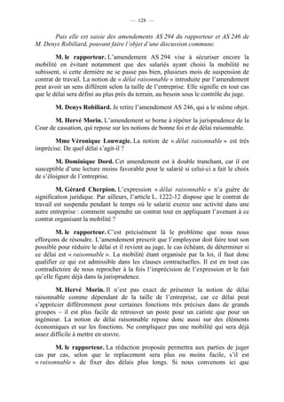 — 128 —


      Puis elle est saisie des amendements AS 294 du rapporteur et AS 246 de
M. Denys Robiliard, pouvant faire l’objet d’une discussion commune.

        M. le rapporteur. L’amendement AS 294 vise à sécuriser encore la
mobilité en évitant notamment que des salariés ayant choisi la mobilité ne
subissent, si cette dernière ne se passe pas bien, plusieurs mois de suspension de
contrat de travail. La notion de « délai raisonnable » introduite par l’amendement
peut avoir un sens différent selon la taille de l’entreprise. Elle signifie en tout cas
que le délai sera défini au plus près du terrain, au besoin sous le contrôle du juge.

        M. Denys Robiliard. Je retire l’amendement AS 246, qui a le même objet.

       M. Hervé Morin. L’amendement se borne à répéter la jurisprudence de la
Cour de cassation, qui repose sur les notions de bonne foi et de délai raisonnable.

       Mme Véronique Louwagie. La notion de « délai raisonnable » est très
imprécise. De quel délai s’agit-il ?

        M. Dominique Dord. Cet amendement est à double tranchant, car il est
susceptible d’une lecture moins favorable pour le salarié si celui-ci a fait le choix
de s’éloigner de l’entreprise.

        M. Gérard Cherpion. L’expression « délai raisonnable » n’a guère de
signification juridique. Par ailleurs, l’article L. 1222-12 dispose que le contrat de
travail est suspendu pendant le temps où le salarié exerce une activité dans une
autre entreprise : comment suspendre un contrat tout en appliquant l’avenant à ce
contrat organisant la mobilité ?

        M. le rapporteur. C’est précisément là le problème que nous nous
efforçons de résoudre. L’amendement prescrit que l’employeur doit faire tout son
possible pour réduire le délai et il revient au juge, le cas échéant, de déterminer si
ce délai est « raisonnable ». La mobilité étant organisée par la loi, il faut donc
qualifier ce qui est admissible dans les clauses contractuelles. Il est en tout cas
contradictoire de nous reprocher à la fois l’imprécision de l’expression et le fait
qu’elle figure déjà dans la jurisprudence.

        M. Hervé Morin. Il n’est pas exact de présenter la notion de délai
raisonnable comme dépendant de la taille de l’entreprise, car ce délai peut
s’apprécier différemment pour certaines fonctions très précises dans de grands
groupes – il est plus facile de retrouver un poste pour un cariste que pour un
ingénieur. La notion de délai raisonnable repose donc aussi sur des éléments
économiques et sur les fonctions. Ne compliquez pas une mobilité qui sera déjà
assez difficile à mettre en œuvre.

        M. le rapporteur. La rédaction proposée permettra aux parties de juger
cas par cas, selon que le replacement sera plus ou moins facile, s’il est
« raisonnable » de fixer des délais plus longs. Si nous convenons ici que
 