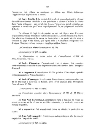 — 129 —


l’employeur doit réduire au maximum les délais, nos débats éclaireront
l’application du dispositif sur le terrain.

         M. Denys Robiliard. Le contrat de travail est suspendu durant la période
de mobilité volontaire sécurisée, et non pas durant la période d’activité du salarié
dans l’autre entreprise – car, si tel était le cas, l’employeur aurait obligation de
reprendre le salarié dès que l’autre emploi prendrait fin, ce qui pourrait se révéler
difficile.

        Par ailleurs, il s’agit ici de préciser ce qui doit figurer dans l’avenant
organisant la période de mobilité volontaire sécurisée. Le délai raisonnable pourra
être adapté en fonction de la nature de l’entreprise et du poste, et cela sous le
contrôle du juge. Cette notion, qui figure dans la Convention européenne des
droits de l’homme, est bien connue et s’applique déjà en France.

           La Commission adopte l’amendement AS 294.

           L’amendement AS 246 est retiré.

      La Commission est            alors     saisie   de   l’amendement   AS 181   de
Mme Jacqueline Fraysse.

       M. André Chassaigne. L’amendement vise à donner des garanties
supplémentaires au salarié en cas de perte involontaire d’emploi dans l’entreprise
d’accueil.

        M. le rapporteur. L’amendement AS 294 qui vient d’être adopté répond à
cette préoccupation. Avis défavorable.

       M. André Chassaigne. Je retire donc l’amendement, tout en me réservant
de le présenter à nouveau, si besoin, après avoir analysé plus précisément
l’amendement AS 294.

           L’amendement AS 181 est retiré.

        La Commission examine alors l’amendement AS 128 de M. Thierry
Braillard.

        M. Jean-Noël Carpentier. L’amendement tend à faciliter le retour du
salarié au terme de la période de mobilité volontaire, en particulier en cas de
rupture de contrat.

           M. le rapporteur. Cet amendement risque de réduire la protection du
salarié.

        M. Jean-Noël Carpentier. Je retire donc cet amendement afin de pouvoir
en préciser l’exposé des motifs.

           L’amendement AS 128 est retiré.
 
