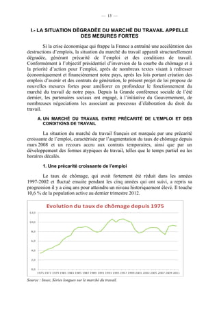 — 13 —


  I.- LA SITUATION DÉGRADÉE DU MARCHÉ DU TRAVAIL APPELLE
                     DES MESURES FORTES

         Si la crise économique qui frappe la France a entraîné une accélération des
destructions d’emplois, la situation du marché du travail apparaît structurellement
dégradée, générant précarité de l’emploi et des conditions de travail.
Conformément à l’objectif présidentiel d’inversion de la courbe du chômage et à
la priorité d’action pour l’emploi, après de nombreux textes visant à redresser
économiquement et financièrement notre pays, après les lois portant création des
emplois d’avenir et des contrats de génération, le présent projet de loi propose de
nouvelles mesures fortes pour améliorer en profondeur le fonctionnement du
marché du travail de notre pays. Depuis la Grande conférence sociale de l’été
dernier, les partenaires sociaux ont engagé, à l’initiative du Gouvernement, de
nombreuses négociations les associant au processus d’élaboration du droit du
travail.
      A. UN MARCHÉ DU TRAVAIL ENTRE PRÉCARITÉ DE L’EMPLOI ET DES
         CONDITIONS DE TRAVAIL

        La situation du marché du travail français est marquée par une précarité
croissante de l’emploi, caractérisée par l’augmentation du taux de chômage depuis
mars 2008 et un recours accru aux contrats temporaires, ainsi que par un
développement des formes atypiques de travail, telles que le temps partiel ou les
horaires décalés.
         1. Une précarité croissante de l’emploi

       Le taux de chômage, qui avait fortement été réduit dans les années
1997-2002 et fluctué ensuite pendant les cinq années qui ont suivi, a repris sa
progression il y a cinq ans pour atteindre un niveau historiquement élevé. Il touche
10,6 % de la population active au dernier trimestre 2012.




Source : Insee, Séries longues sur le marché du travail.
 