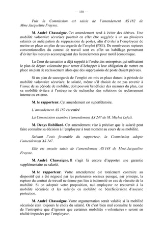 — 130 —


      Puis la Commission           est   saisie   de   l’amendement     AS 182    de
Mme Jacqueline Fraysse.

        M. André Chassaigne. Cet amendement tend à éviter des dérives. Une
mobilité volontaire sécurisée pourrait en effet être suggérée à un ou plusieurs
salariés en anticipation de suppressions de postes, afin d’éviter à l’employeur de
mettre en place un plan de sauvegarde de l’emploi (PSE). De nombreuses ruptures
conventionnelles du contrat de travail sont en effet un habillage permettant
d’éviter les mesures accompagnant des licenciements pour motif économique.

        La Cour de cassation a déjà rappelé à l’ordre des entreprises qui utilisaient
le plan de départ volontaire pour tenter d’échapper à leur obligation de mettre en
place un plan de reclassement alors que des suppressions de poste étaient prévues.

        Si un plan de sauvegarde de l’emploi est mis en place durant la période de
mobilité volontaire sécurisée, le salarié, même s’il choisit de ne pas revenir à
l’issue de sa période de mobilité, doit pouvoir bénéficier des mesures du plan, car
sa mobilité évitera à l’entreprise de rechercher des solutions de reclassement
interne ou externe.

        M. le rapporteur. Cet amendement est superfétatoire.

        L’amendement AS 182 est retiré.

        La Commission examine l’amendement AS 247 de M. Michel Lefait.

        M. Denys Robiliard. Cet amendement vise à préciser que le salarié peut
faire connaître sa décision à l’employeur à tout moment au cours de sa mobilité.

       Suivant l’avis favorable du rapporteur, la Commission adopte
l’amendement AS 247.

       Elle est ensuite saisie de l’amendement AS 148 de Mme Jacqueline
Fraysse.

       M. André Chassaigne. Il s’agit là encore d’apporter une garantie
supplémentaire au salarié.

        M. le rapporteur. Votre amendement est totalement contraire au
dispositif qui a été négocié par les partenaires sociaux puisque, par principe, la
rupture du contrat de travail ne donne pas lieu à indemnité en cas de réussite de la
mobilité. Si on adoptait votre proposition, nul employeur ne recourrait à la
mobilité sécurisée et les salariés en mobilité ne bénéficieraient d’aucune
protection.

         M. André Chassaigne. Votre argumentation serait valable si la mobilité
sécurisée était toujours le choix du salarié. Or c’est bien mal connaître le monde
de l’entreprise que d’ignorer que certaines mobilités « volontaires » seront en
réalité imposées par l’employeur.
 