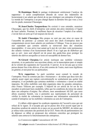 — 131 —


        M. Dominique Dord. Je partage évidemment entièrement l’analyse du
rapporteur : il serait complètement absurde de verser des indemnités de
licenciement à un salarié qui choisit de ne pas réintégrer son entreprise d’origine.
Le monde de l’entreprise a un peu changé depuis la dernière fois que vous y avez
mis les pieds, monsieur Chassaigne.

        M. Jean-Charles Taugourdeau. On croirait à vous entendre, monsieur
Chassaigne, que les chefs d’entreprise sont animés des pires intentions à l’égard
de leurs salariés. Pourtant, la meilleure façon de sécuriser l’emploi d’un salarié,
c’est de faire en sorte qu’il ait toujours du travail.

         M. André Chassaigne. Mes propos ne sont pas une mise en cause de
l’ensemble du patronat : je connais moi aussi des chefs d’entreprise dont le
comportement envers leurs salariés est conforme à l’éthique. Vous ne pouvez pas
nier cependant que certains salariés se retrouvent dans des situations
inacceptables : il vous arrive tout autant qu’à moi de voir dans votre permanence
des salariés victimes d’un licenciement abusif. Il ne s’agit pas de diaboliser qui
que ce soit : mon seul objectif est de poser des garde-fous pour protéger les
salariés des dérives auxquelles ce texte est susceptible de donner lieu.

        M. Gérard Cherpion. Cet article instituant une mobilité volontaire
sécurisée, et en particulier son neuvième alinéa, est la transcription pure et simple
de la volonté des signataires de l’accord du 11 janvier. Je ne nie pas que ce texte
puisse donner lieu à des dérives, d’un côté comme de l’autre, mais nous légiférons
en général, et non pour les cas particuliers.

        M. le rapporteur. Le parti socialiste aussi connaît le monde de
l’entreprise. Nous ne sommes pas des « bisounours » : de même que deux tiers des
salariés ayant signé une rupture conventionnelle ne souhaitaient pas quitter leur
entreprise, il est probable que certaines mobilités « volontaires » seront en réalité
imposées. De telles mobilités sont déjà organisées dans les grandes entreprises,
chez France Télécom par exemple. L’objectif de cet article de loi est de les
encadrer en précisant leurs modalités, telles que les conditions du retour du salarié
dans son entreprise d’origine. Par ailleurs, mon amendement AS 295, que nous
allons examiner bientôt, vise à permettre aux représentants du personnel de
vérifier la réalité du volontariat en instaurant une information semestrielle du
comité d’entreprise sur les mobilités volontaires au sein de l’entreprise.

         Ce débat a déjà opposé les syndicats signataires de l’accord à ceux qui ont
refusé de le signer. Je n’accepte pas qu’on puisse dire d’un accord signé par le
deuxième syndicat de salariés de ce pays est un accord du MEDEF, de même que
je refuse toute caricature des positions de la CGT. Notre rôle de parlementaires est
de dépasser ce débat en proposant des solutions concrètes qui protègent les
salariés sans entraver le fonctionnement des entreprises.

        La Commission rejette l’amendement AS 148.

        Elle adopte ensuite l’amendement rédactionnel AS 390 du rapporteur.
 