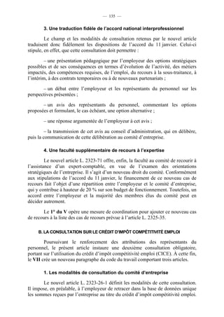 — 135 —


        3. Une traduction fidèle de l’accord national interprofessionnel

         Le champ et les modalités de consultation retenus par le nouvel article
traduisent donc fidèlement les dispositions de l’accord du 11 janvier. Celui-ci
stipule, en effet, que cette consultation doit permettre :

         – une présentation pédagogique par l’employeur des options stratégiques
possibles et de ses conséquences en termes d’évolution de l’activité, des métiers
impactés, des compétences requises, de l’emploi, du recours à la sous-traitance, à
l’intérim, à des contrats temporaires ou à de nouveaux partenariats ;

       – un débat entre l’employeur et les représentants du personnel sur les
perspectives présentées ;

       – un avis des représentants du personnel, commentant les options
proposées et formulant, le cas échéant, une option alternative ;

        – une réponse argumentée de l’employeur à cet avis ;

         – la transmission de cet avis au conseil d’administration, qui en délibère,
puis la communication de cette délibération au comité d’entreprise.

        4. Une faculté supplémentaire de recours à l’expertise

         Le nouvel article L. 2323-71 offre, enfin, la faculté au comité de recourir à
l’assistance d’un expert-comptable, en vue de l’examen des orientations
stratégiques de l’entreprise. Il s’agit d’un nouveau droit du comité. Conformément
aux stipulations de l’accord du 11 janvier, le financement de ce nouveau cas de
recours fait l’objet d’une répartition entre l’employeur et le comité d’entreprise,
qui y contribue à hauteur de 20 % sur son budget de fonctionnement. Toutefois, un
accord entre l’employeur et la majorité des membres élus du comité peut en
décider autrement.

       Le 1° du V opère une mesure de coordination pour ajouter ce nouveau cas
de recours à la liste des cas de recours prévue à l’article L. 2325-35.

     B. LA CONSULTATION SUR LE CRÉDIT D’IMPÔT COMPÉTITIVITÉ EMPLOI

        Poursuivant le renforcement des attributions des représentants du
personnel, le présent article instaure une deuxième consultation obligatoire,
portant sur l’utilisation du crédit d’impôt compétitivité emploi (CICE). À cette fin,
le VII crée un nouveau paragraphe du code du travail comportant trois articles.

        1. Les modalités de consultation du comité d’entreprise

       Le nouvel article L. 2323-26-1 définit les modalités de cette consultation.
Il impose, en préalable, à l’employeur de retracer dans la base de données unique
les sommes reçues par l’entreprise au titre du crédit d’impôt compétitivité emploi.
 