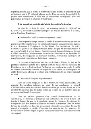 — 136 —


Il précise, ensuite, que le comité d’entreprise doit être informé et consulté sur leur
utilisation avant le 1er juillet de chaque année. Il ouvre, enfin, la possibilité de
joindre cette consultation, à celle sur les orientations stratégiques, pour une
présentation globale de la situation de l’entreprise.

        2. Le pouvoir de contrôle et d’alerte du comité d’entreprise

        Au titre de ce droit de regard, les nouveaux articles L. 2323-26-2 et
L. 2323-26-3 accordent au comité d’entreprise un pouvoir de contrôle et d’alerte,
qui se déroule en deux temps.

        ● La demande d’explications et le rapport du comité

         Dans un premier temps, lorsque le comité d’entreprise constate que tout ou
partie du crédit d’impôt n’a pas été utilisé conformément aux prescriptions légales,
il peut demander à l’employeur de lui fournir des explications. En effet,
l’article 244 quater C du code général des impôts assigne des finalités précises à
ce crédit d’impôt, à savoir financer l’amélioration de la compétitivité, au travers
d’efforts en matière d’investissement, de recherche, d’innovation, de formation, de
recrutement, de prospection de nouveaux marchés, de transition écologique et
énergétique et de reconstitution du fonds de roulement.

        La demande d’explication est inscrite de droit à l’ordre du jour de la
prochaine séance du comité. Si ce dernier n’obtient pas de réponse suffisante de
l’employeur ou si celle-ci confirme l’utilisation non conforme du crédit, il établit
un rapport, qui doit être transmis à l’employeur et au comité de suivi régional du
crédit d’impôt, qui adresse, à son tour, une synthèse annuelle au comité national
de suivi.

        ● La saisine de l’organe de gouvernance

        Dans un second temps, au vu de ce rapport, le comité peut décider, à la
majorité des membres présents, de saisir de ses conclusions le conseil
d’administration ou de surveillance dans les sociétés qui en sont dotées, ou d’en
informer les associés dans les autres formes de sociétés ou les membres dans les
groupements d’intérêt économique.

         Dans les sociétés pourvues d’un conseil d’administration ou de
surveillance, la demande d’explication sur l’utilisation du crédit d’impôt est
inscrite à l’ordre du jour de la prochaine séance de l’instance. La réponse de
l’employeur doit être motivée et adressée au comité d’entreprise. Dans les autres
formes de sociétés ou dans les groupements d’intérêt économique, lorsque le
comité d’entreprise a décidé d’informer les associés ou les membres de
l’utilisation du crédit d’impôt, le gérant ou les administrateurs leur communiquent
son rapport.
 