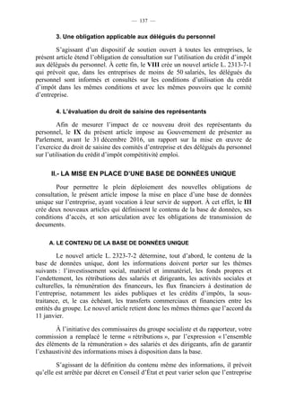 — 137 —


        3. Une obligation applicable aux délégués du personnel

        S’agissant d’un dispositif de soutien ouvert à toutes les entreprises, le
présent article étend l’obligation de consultation sur l’utilisation du crédit d’impôt
aux délégués du personnel. À cette fin, le VIII crée un nouvel article L. 2313-7-1
qui prévoit que, dans les entreprises de moins de 50 salariés, les délégués du
personnel sont informés et consultés sur les conditions d’utilisation du crédit
d’impôt dans les mêmes conditions et avec les mêmes pouvoirs que le comité
d’entreprise.

        4. L’évaluation du droit de saisine des représentants

         Afin de mesurer l’impact de ce nouveau droit des représentants du
personnel, le IX du présent article impose au Gouvernement de présenter au
Parlement, avant le 31 décembre 2016, un rapport sur la mise en œuvre de
l’exercice du droit de saisine des comités d’entreprise et des délégués du personnel
sur l’utilisation du crédit d’impôt compétitivité emploi.

      II.- LA MISE EN PLACE D’UNE BASE DE DONNÉES UNIQUE

        Pour permettre le plein déploiement des nouvelles obligations de
consultation, le présent article impose la mise en place d’une base de données
unique sur l’entreprise, ayant vocation à leur servir de support. À cet effet, le III
crée deux nouveaux articles qui définissent le contenu de la base de données, ses
conditions d’accès, et son articulation avec les obligations de transmission de
documents.

     A. LE CONTENU DE LA BASE DE DONNÉES UNIQUE

         Le nouvel article L. 2323-7-2 détermine, tout d’abord, le contenu de la
base de données unique, dont les informations doivent porter sur les thèmes
suivants : l’investissement social, matériel et immatériel, les fonds propres et
l’endettement, les rétributions des salariés et dirigeants, les activités sociales et
culturelles, la rémunération des financeurs, les flux financiers à destination de
l’entreprise, notamment les aides publiques et les crédits d’impôts, la sous-
traitance, et, le cas échéant, les transferts commerciaux et financiers entre les
entités du groupe. Le nouvel article retient donc les mêmes thèmes que l’accord du
11 janvier.

       À l’initiative des commissaires du groupe socialiste et du rapporteur, votre
commission a remplacé le terme « rétributions », par l’expression « l’ensemble
des éléments de la rémunération » des salariés et des dirigeants, afin de garantir
l’exhaustivité des informations mises à disposition dans la base.

        S’agissant de la définition du contenu même des informations, il prévoit
qu’elle est arrêtée par décret en Conseil d’État et peut varier selon que l’entreprise
 